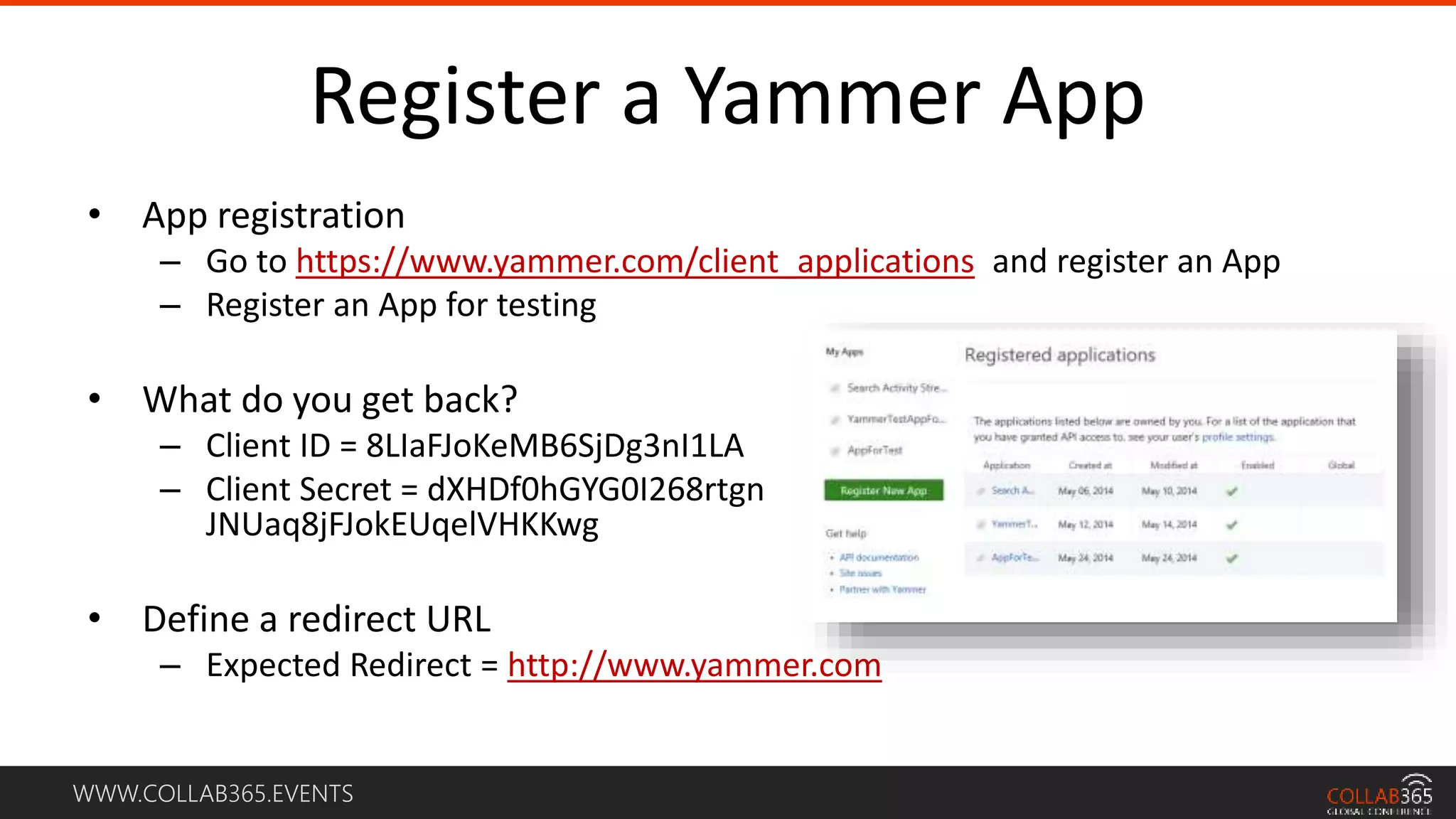WWW.COLLAB365.EVENTS
Register a Yammer App
• App registration
– Go to https://www.yammer.com/client_applications and register an App
– Register an App for testing
• What do you get back?
– Client ID = 8LIaFJoKeMB6SjDg3nI1LA
– Client Secret = dXHDf0hGYG0I268rtgn
JNUaq8jFJokEUqelVHKKwg
• Define a redirect URL
– Expected Redirect = http://www.yammer.com
 
