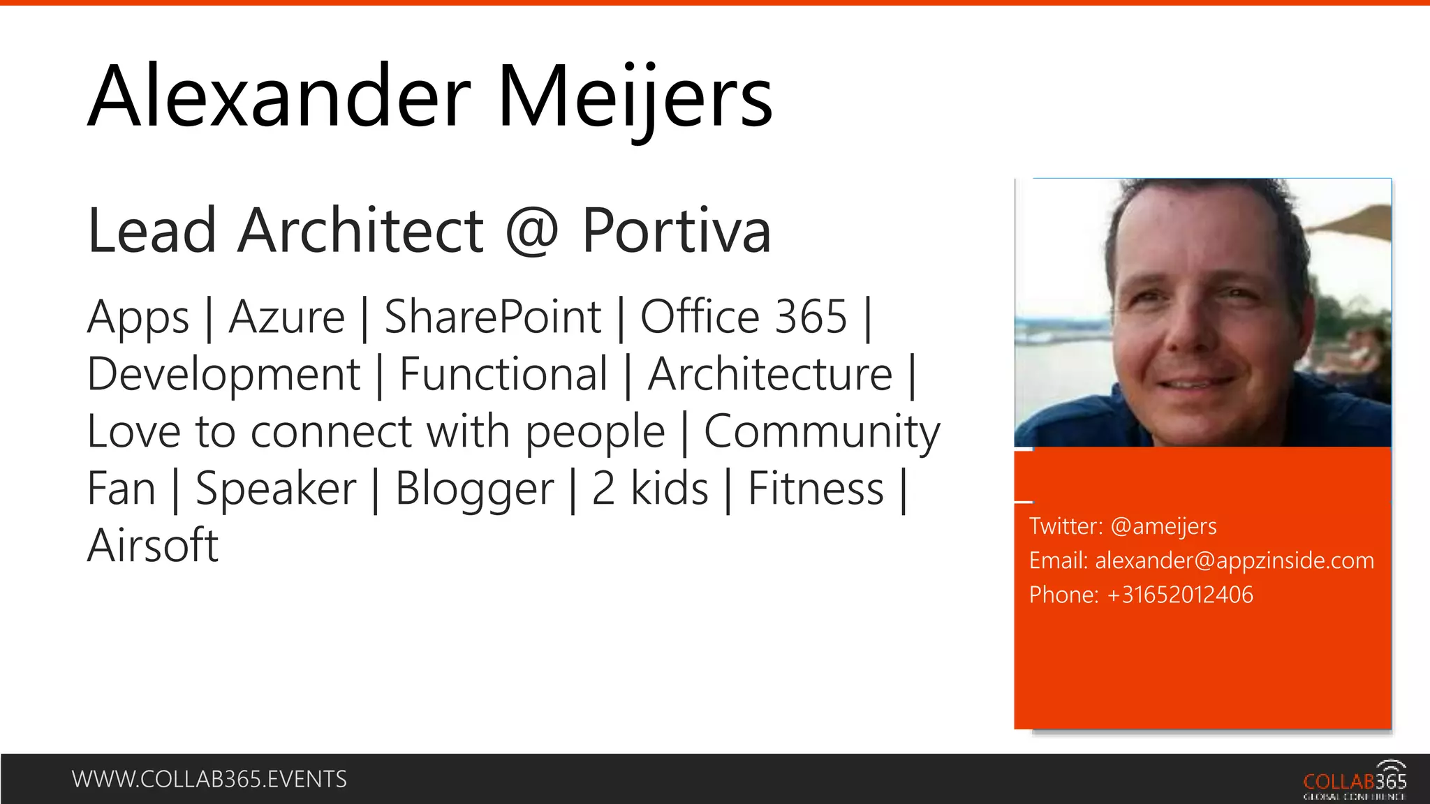 WWW.COLLAB365.EVENTS
Alexander Meijers
Lead Architect @ Portiva
Twitter: @ameijers
Email: alexander@appzinside.com
Phone: +31652012406
Apps | Azure | SharePoint | Office 365 |
Development | Functional | Architecture |
Love to connect with people | Community
Fan | Speaker | Blogger | 2 kids | Fitness |
Airsoft
 