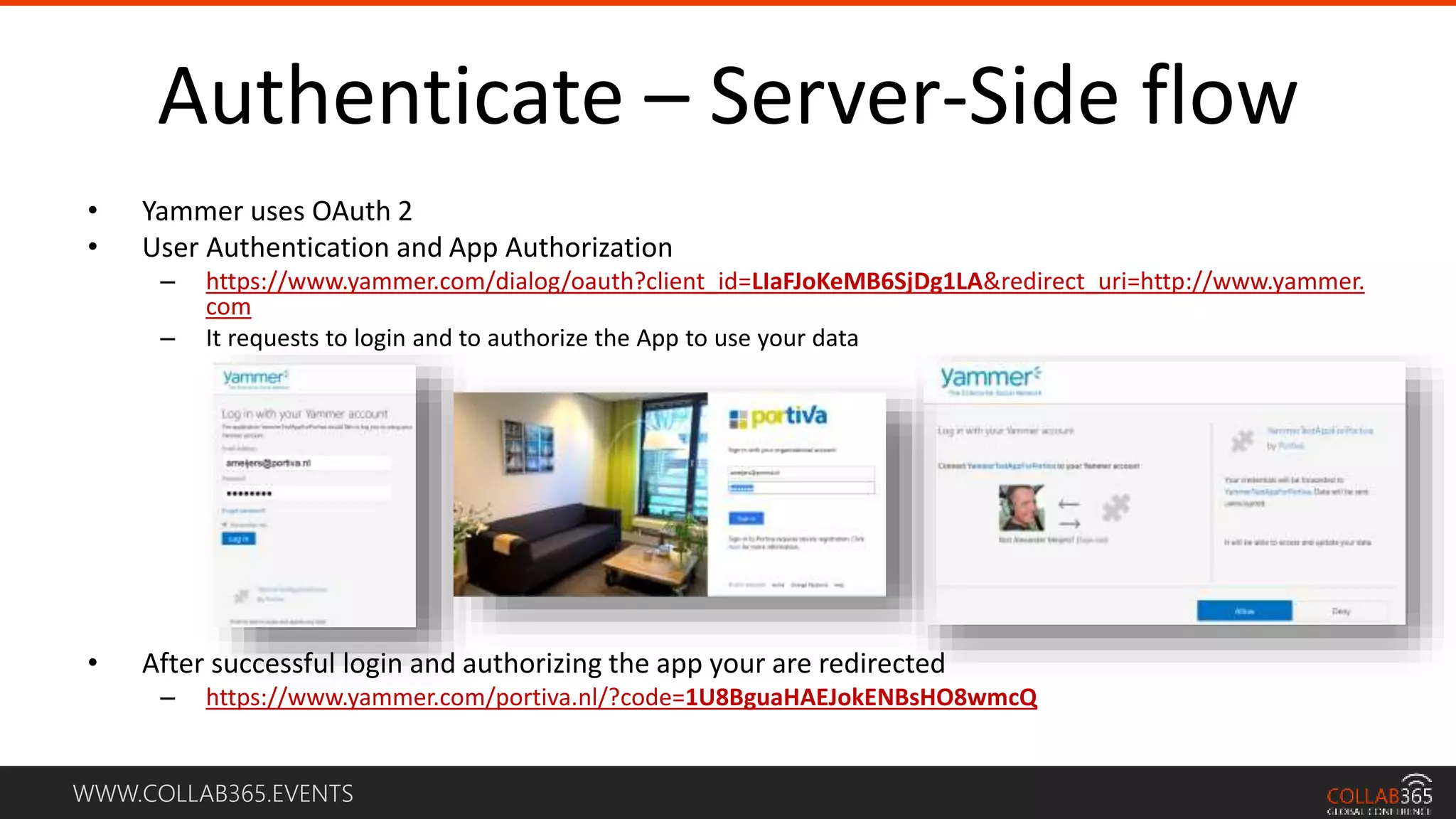 WWW.COLLAB365.EVENTS
Authenticate – Server-Side flow
• Yammer uses OAuth 2
• User Authentication and App Authorization
– https://www.yammer.com/dialog/oauth?client_id=LIaFJoKeMB6SjDg1LA&redirect_uri=http://www.yammer.
com
– It requests to login and to authorize the App to use your data
• After successful login and authorizing the app your are redirected
– https://www.yammer.com/portiva.nl/?code=1U8BguaHAEJokENBsHO8wmcQ
 