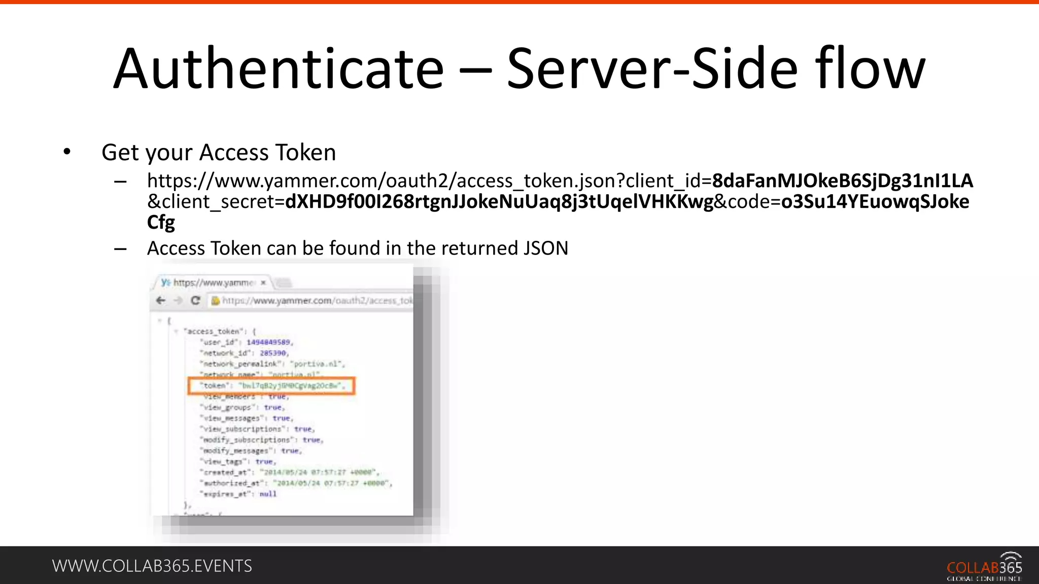WWW.COLLAB365.EVENTS
Authenticate – Server-Side flow
• Get your Access Token
– https://www.yammer.com/oauth2/access_token.json?client_id=8daFanMJOkeB6SjDg31nI1LA
&client_secret=dXHD9f00I268rtgnJJokeNuUaq8j3tUqelVHKKwg&code=o3Su14YEuowqSJoke
Cfg
– Access Token can be found in the returned JSON
 