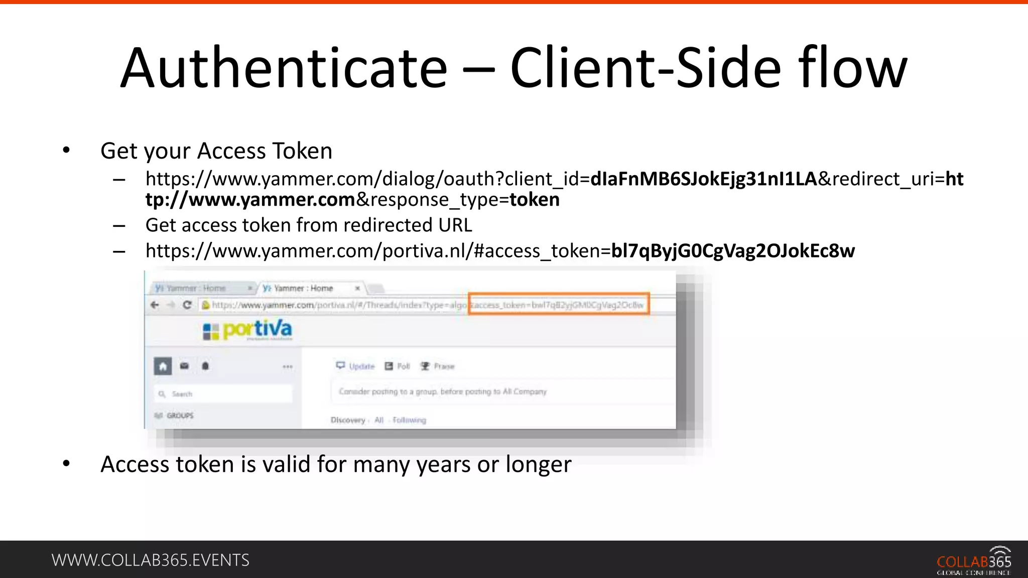 WWW.COLLAB365.EVENTS
Authenticate – Client-Side flow
• Get your Access Token
– https://www.yammer.com/dialog/oauth?client_id=dIaFnMB6SJokEjg31nI1LA&redirect_uri=ht
tp://www.yammer.com&response_type=token
– Get access token from redirected URL
– https://www.yammer.com/portiva.nl/#access_token=bl7qByjG0CgVag2OJokEc8w
• Access token is valid for many years or longer
 