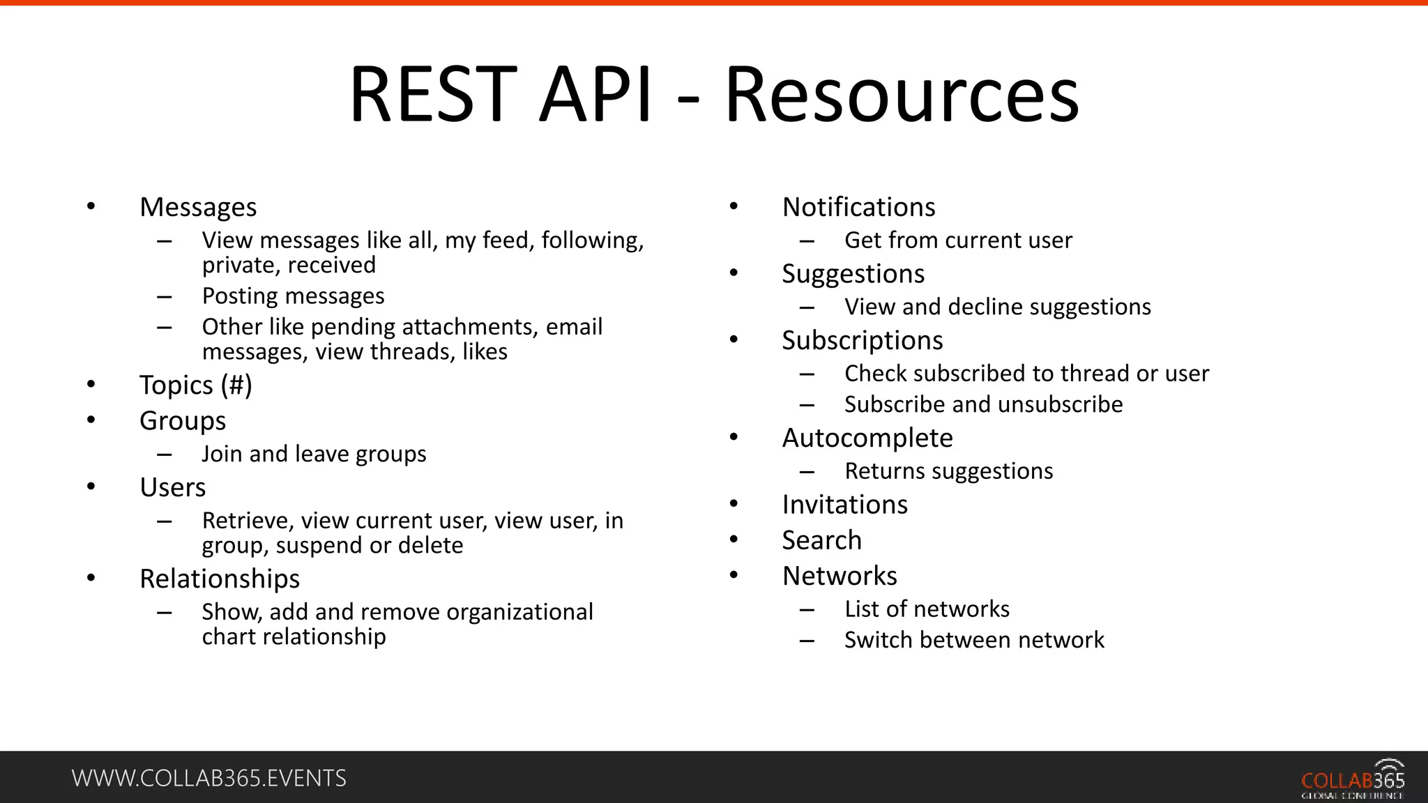 WWW.COLLAB365.EVENTS
REST API - Resources
• Messages
– View messages like all, my feed, following,
private, received
– Posting messages
– Other like pending attachments, email
messages, view threads, likes
• Topics (#)
• Groups
– Join and leave groups
• Users
– Retrieve, view current user, view user, in
group, suspend or delete
• Relationships
– Show, add and remove organizational
chart relationship
• Notifications
– Get from current user
• Suggestions
– View and decline suggestions
• Subscriptions
– Check subscribed to thread or user
– Subscribe and unsubscribe
• Autocomplete
– Returns suggestions
• Invitations
• Search
• Networks
– List of networks
– Switch between network
 