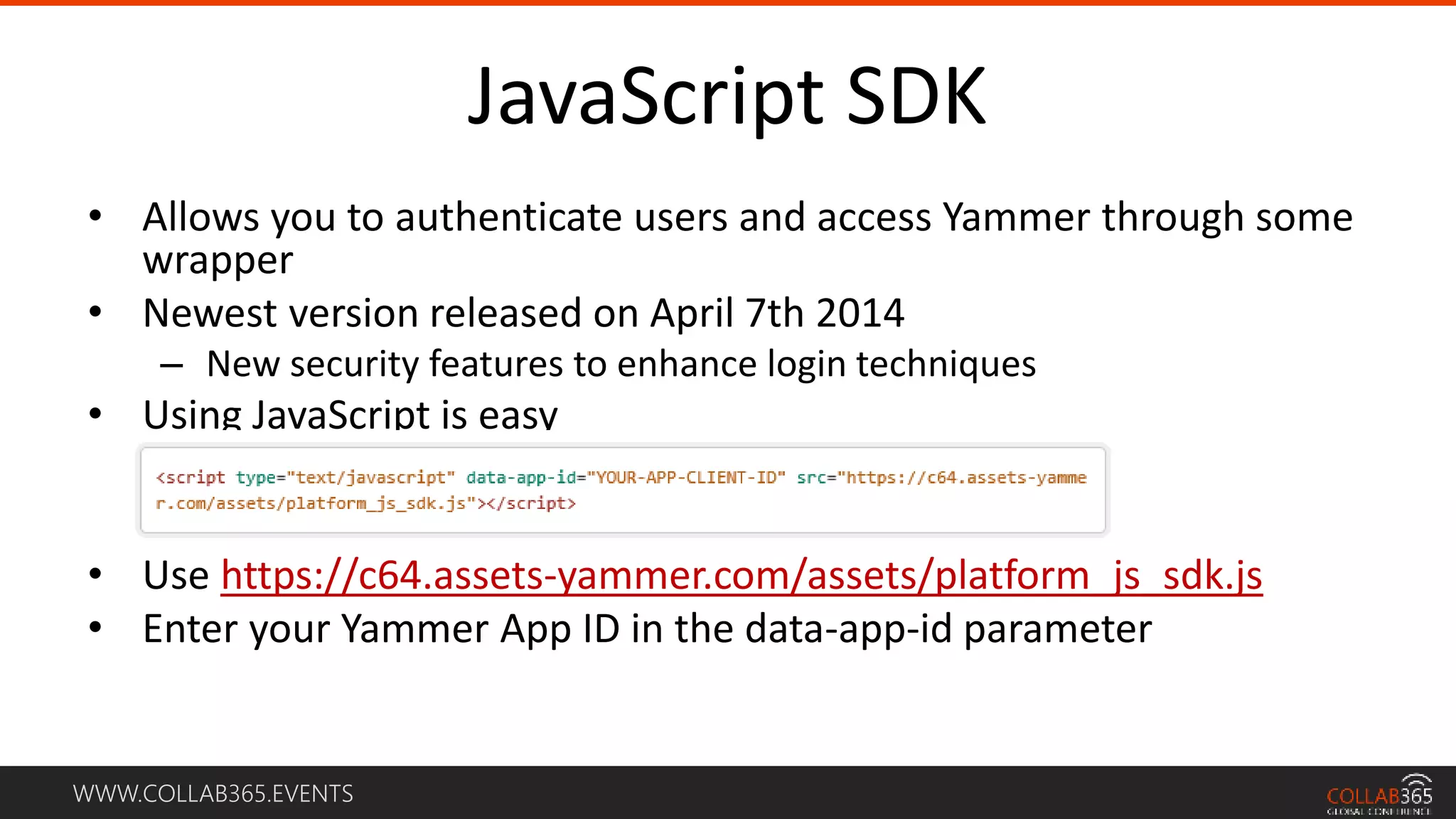 WWW.COLLAB365.EVENTS
JavaScript SDK
• Allows you to authenticate users and access Yammer through some
wrapper
• Newest version released on April 7th 2014
– New security features to enhance login techniques
• Using JavaScript is easy
• Use https://c64.assets-yammer.com/assets/platform_js_sdk.js
• Enter your Yammer App ID in the data-app-id parameter
 