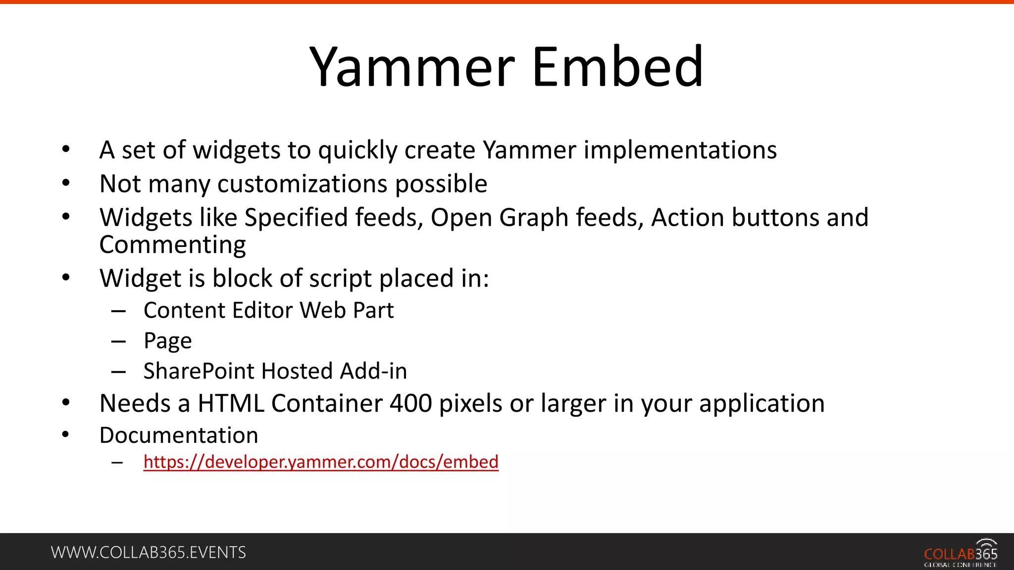 WWW.COLLAB365.EVENTS
Yammer Embed
• A set of widgets to quickly create Yammer implementations
• Not many customizations possible
• Widgets like Specified feeds, Open Graph feeds, Action buttons and
Commenting
• Widget is block of script placed in:
– Content Editor Web Part
– Page
– SharePoint Hosted Add-in
• Needs a HTML Container 400 pixels or larger in your application
• Documentation
– https://developer.yammer.com/docs/embed
 