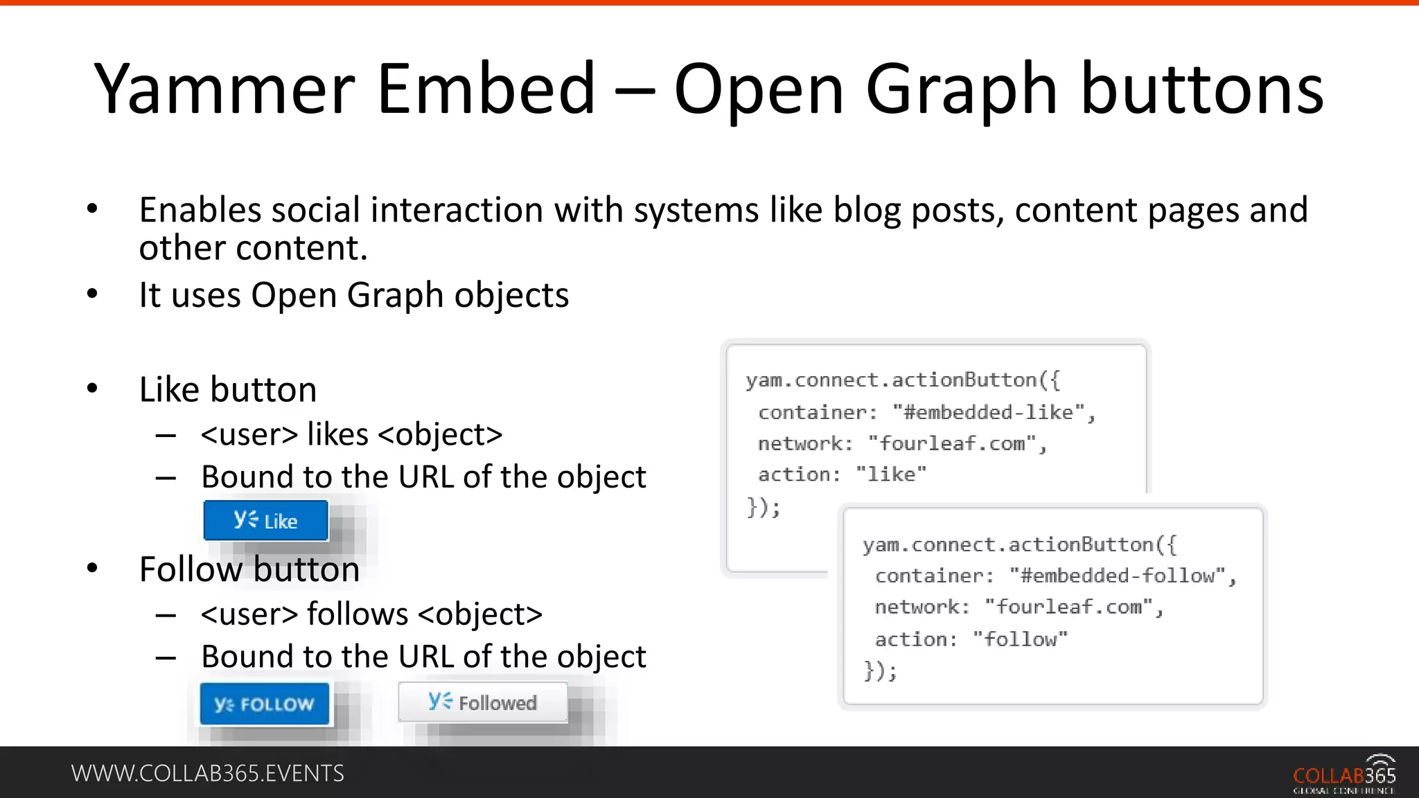 WWW.COLLAB365.EVENTS
Yammer Embed – Open Graph buttons
• Enables social interaction with systems like blog posts, content pages and
other content.
• It uses Open Graph objects
• Like button
– <user> likes <object>
– Bound to the URL of the object
• Follow button
– <user> follows <object>
– Bound to the URL of the object
 