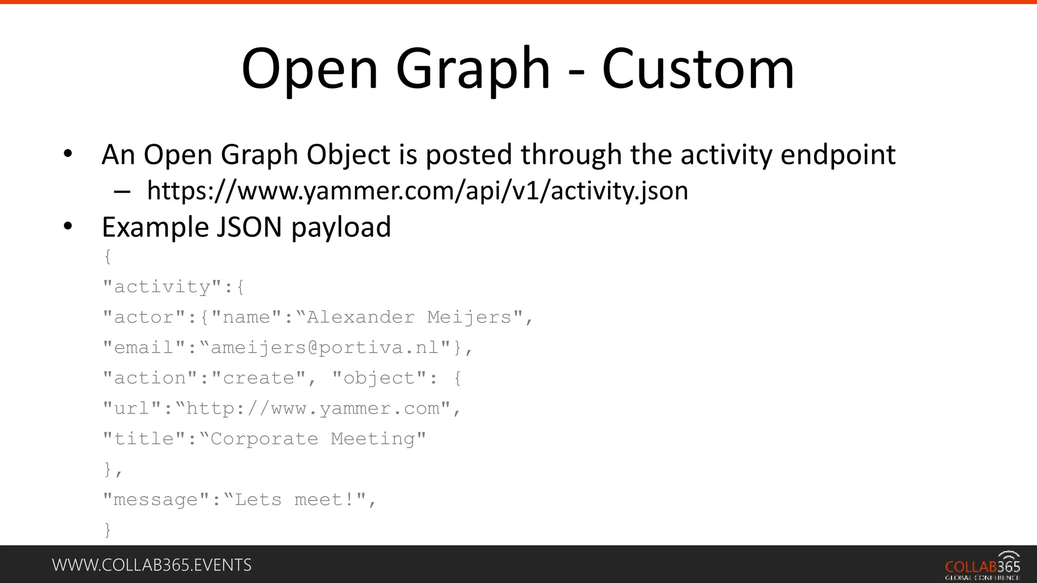 WWW.COLLAB365.EVENTS
Open Graph - Custom
• An Open Graph Object is posted through the activity endpoint
– https://www.yammer.com/api/v1/activity.json
• Example JSON payload
{
"activity":{
"actor":{"name":“Alexander Meijers",
"email":“ameijers@portiva.nl"},
"action":"create", "object": {
"url":“http://www.yammer.com",
"title":“Corporate Meeting"
},
"message":“Lets meet!",
}
 