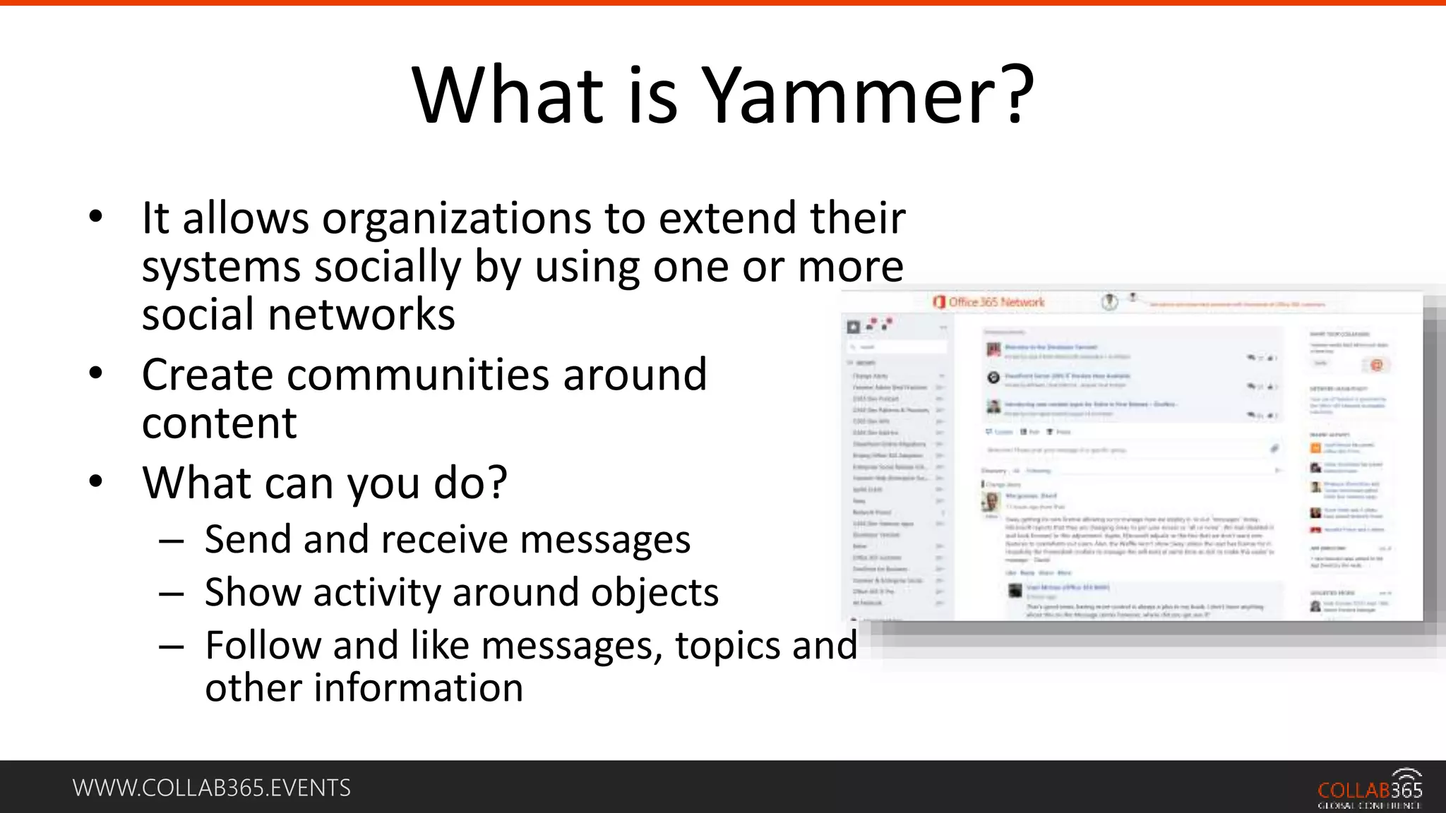 WWW.COLLAB365.EVENTS
What is Yammer?
• It allows organizations to extend their
systems socially by using one or more
social networks
• Create communities around
content
• What can you do?
– Send and receive messages
– Show activity around objects
– Follow and like messages, topics and
other information
 
