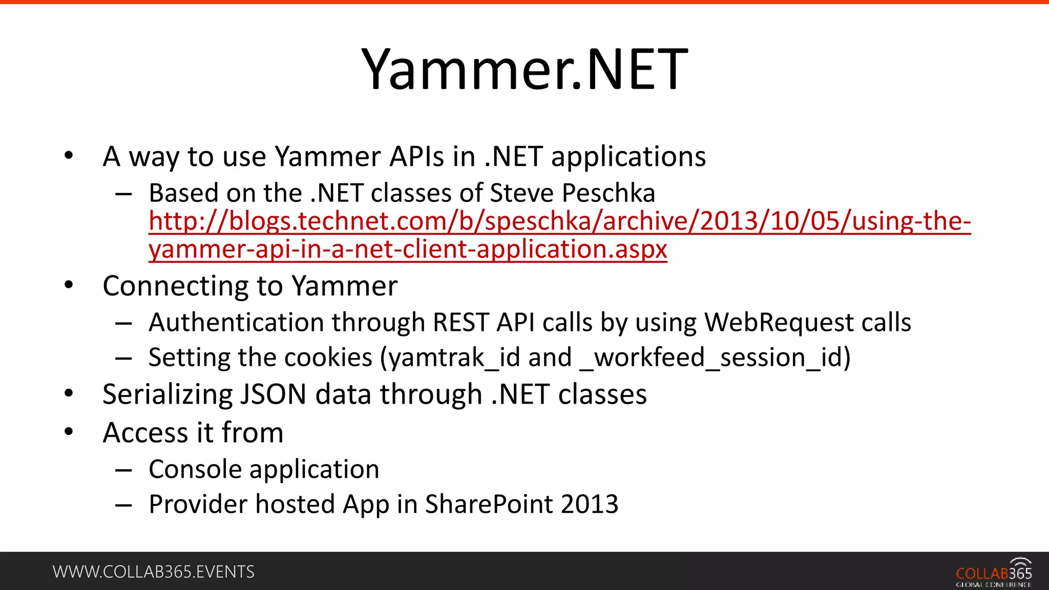 WWW.COLLAB365.EVENTS
Yammer.NET
• A way to use Yammer APIs in .NET applications
– Based on the .NET classes of Steve Peschka
http://blogs.technet.com/b/speschka/archive/2013/10/05/using-the-
yammer-api-in-a-net-client-application.aspx
• Connecting to Yammer
– Authentication through REST API calls by using WebRequest calls
– Setting the cookies (yamtrak_id and _workfeed_session_id)
• Serializing JSON data through .NET classes
• Access it from
– Console application
– Provider hosted App in SharePoint 2013
 