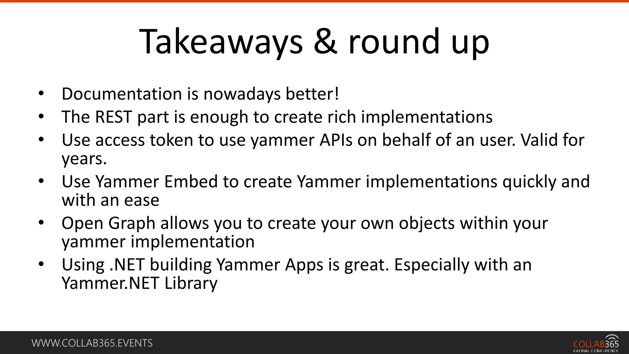 WWW.COLLAB365.EVENTS
Takeaways & round up
• Documentation is nowadays better!
• The REST part is enough to create rich implementations
• Use access token to use yammer APIs on behalf of an user. Valid for
years.
• Use Yammer Embed to create Yammer implementations quickly and
with an ease
• Open Graph allows you to create your own objects within your
yammer implementation
• Using .NET building Yammer Apps is great. Especially with an
Yammer.NET Library
 
