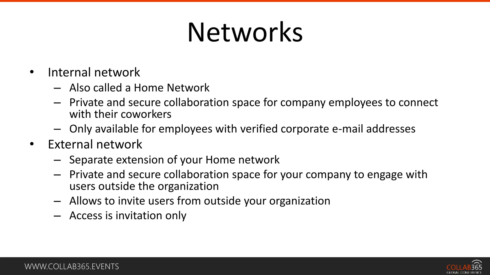 WWW.COLLAB365.EVENTS
Networks
• Internal network
– Also called a Home Network
– Private and secure collaboration space for company employees to connect
with their coworkers
– Only available for employees with verified corporate e-mail addresses
• External network
– Separate extension of your Home network
– Private and secure collaboration space for your company to engage with
users outside the organization
– Allows to invite users from outside your organization
– Access is invitation only
 