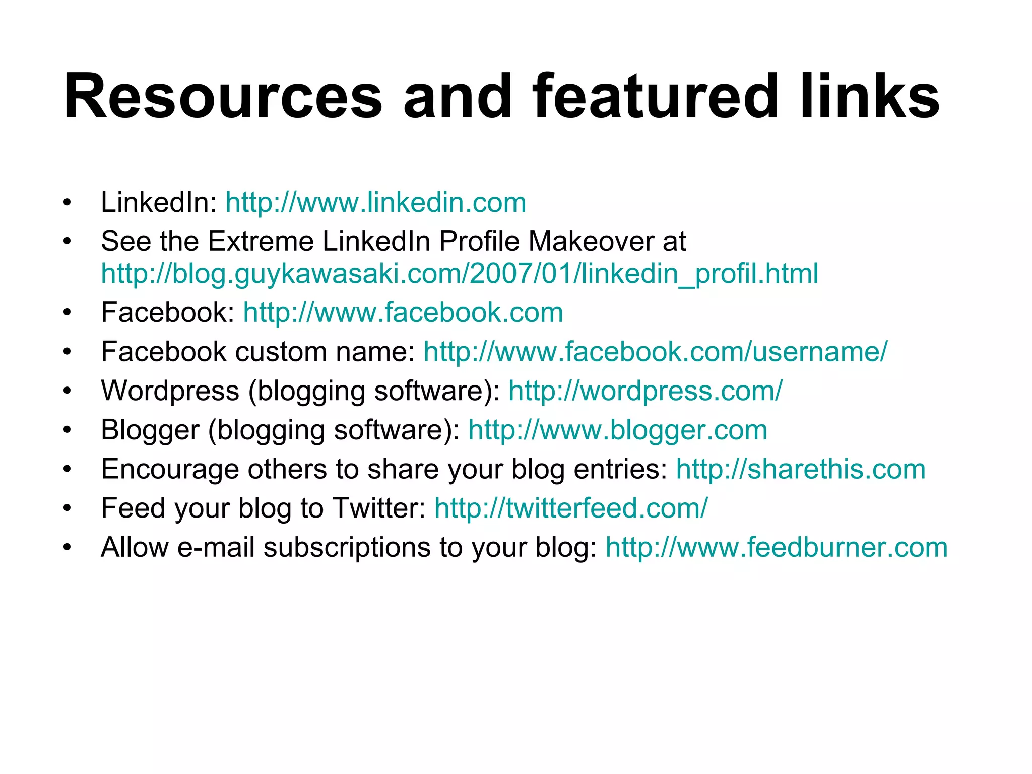 Resources and featured links LinkedIn:  http://www.linkedin.com   See the Extreme LinkedIn Profile Makeover at  http://blog.guykawasaki.com/2007/01/linkedin_profil.html Facebook:  http://www.facebook.com Facebook custom name:  http://www.facebook.com/username/   Wordpress (blogging software):  http://wordpress.com/ Blogger (blogging software):  http://www.blogger.com Encourage others to share your blog entries:  http://sharethis.com Feed your blog to Twitter:  http://twitterfeed.com/   Allow e-mail subscriptions to your blog:  http://www.feedburner.com 
