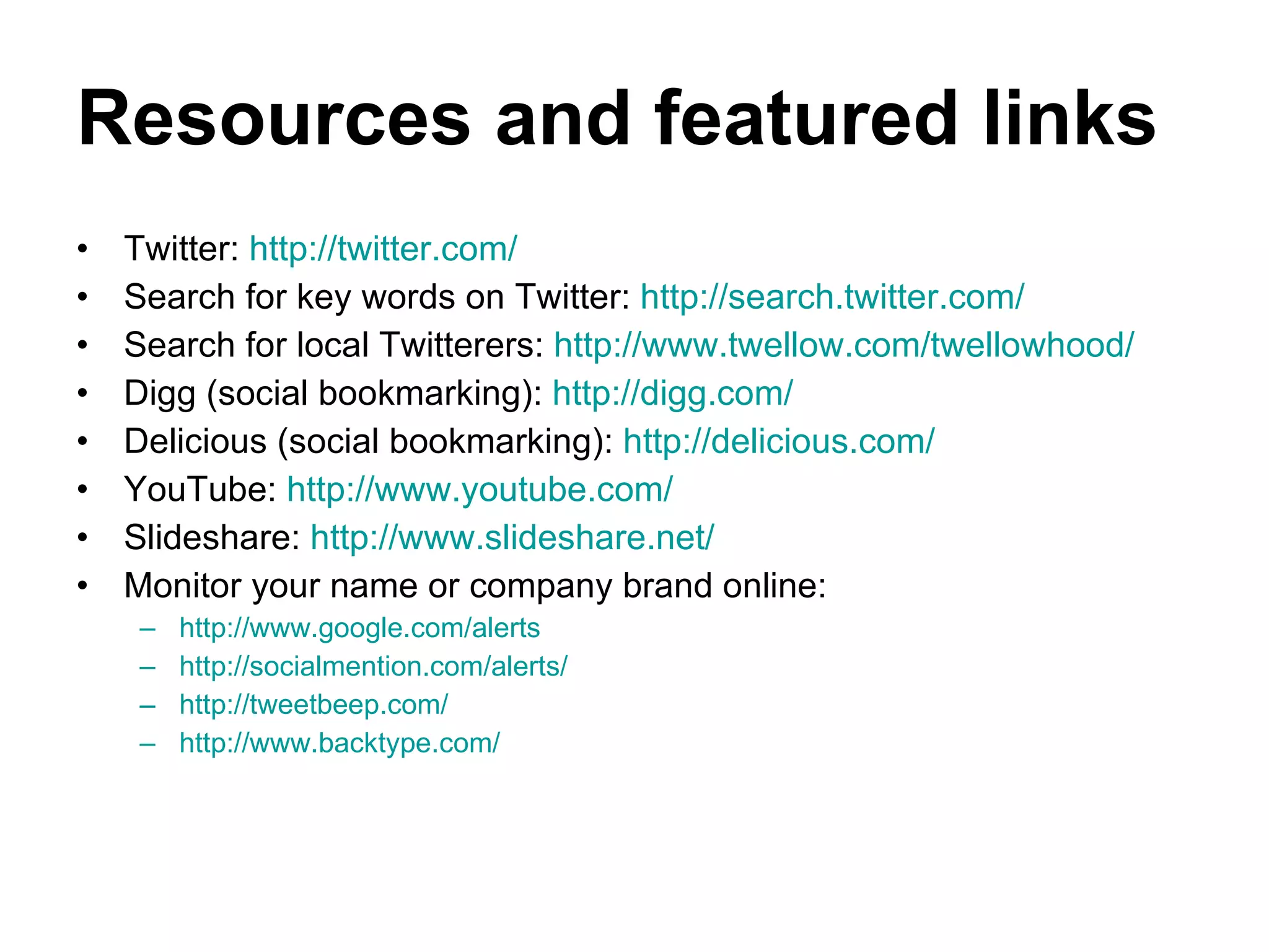 Resources and featured links Twitter:  http://twitter.com/ Search for key words on Twitter:  http://search.twitter.com/   Search for local Twitterers:  http://www.twellow.com/twellowhood/   Digg (social bookmarking):  http://digg.com/   Delicious (social bookmarking):  http://delicious.com/   YouTube:  http://www.youtube.com/   Slideshare:  http://www.slideshare.net/   Monitor your name or company brand online: http://www.google.com/alerts   http://socialmention.com/alerts/   http://tweetbeep.com/   http://www.backtype.com/   