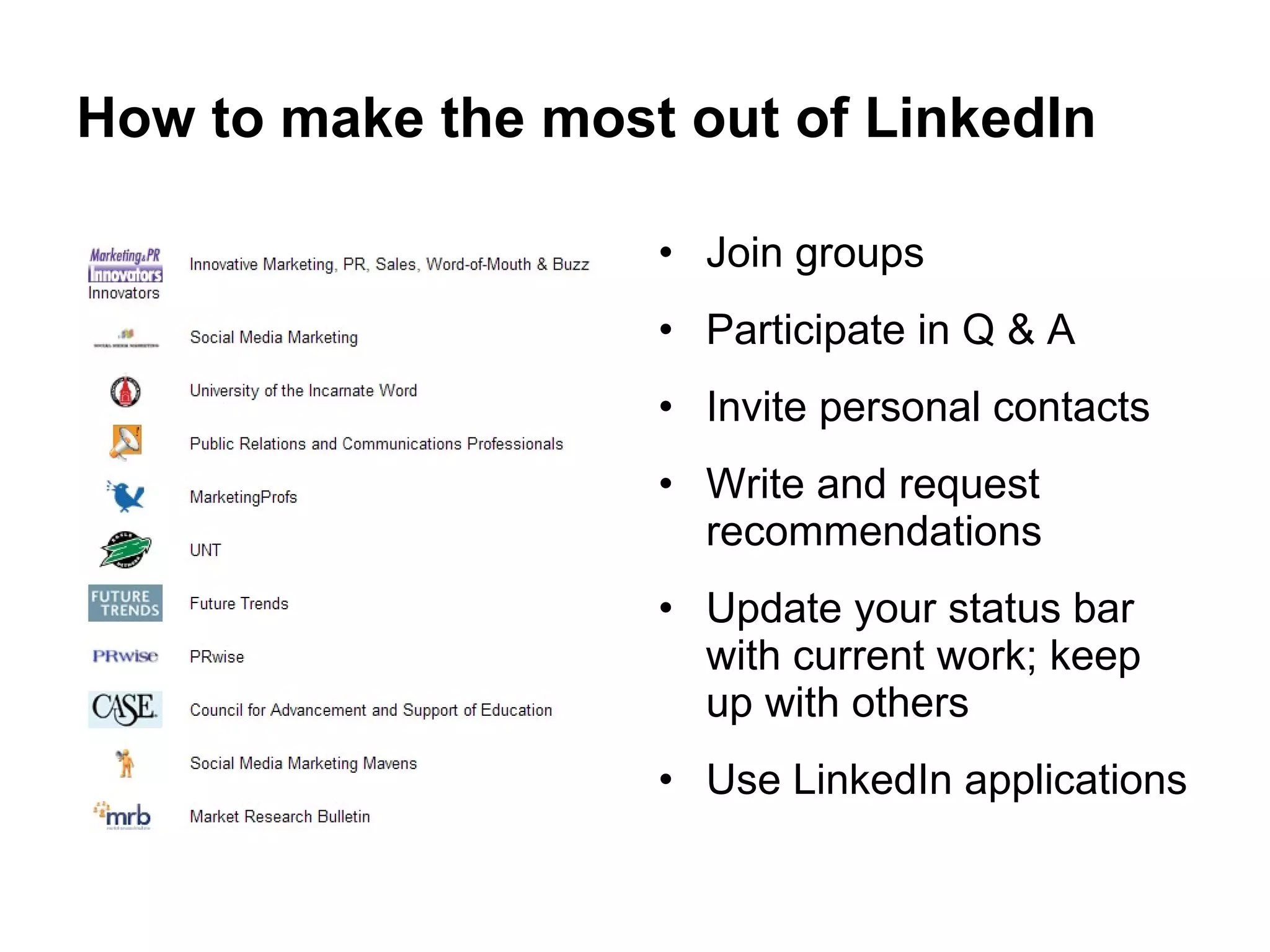 How to make the most out of LinkedIn Join groups Participate in Q & A Invite personal contacts Write and request recommendations Update your status bar with current work; keep up with others Use LinkedIn applications 