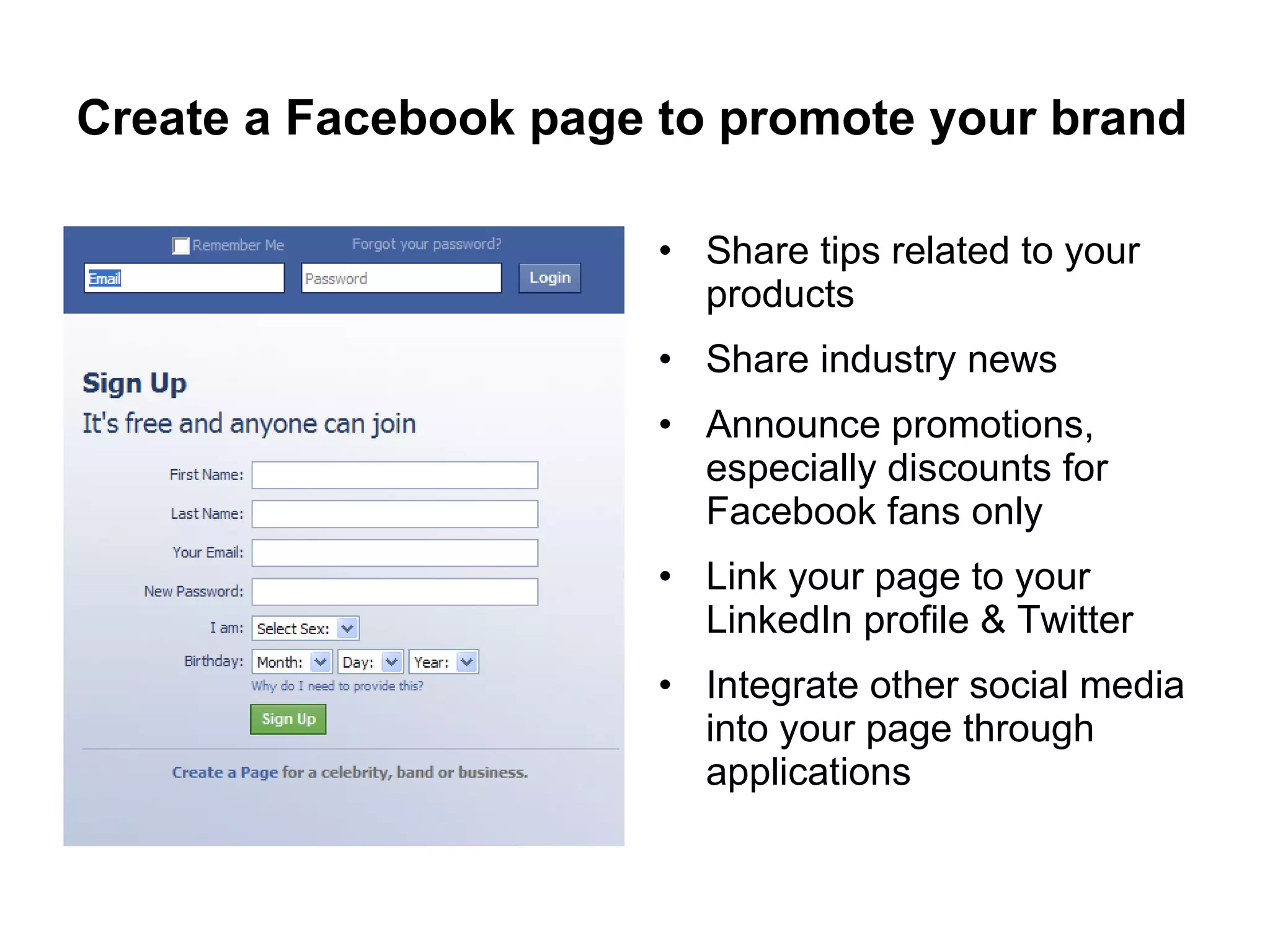 Create a Facebook page to promote your brand Share tips related to your products Share industry news Announce promotions, especially discounts for Facebook fans only Link your page to your LinkedIn profile & Twitter Integrate other social media into your page through applications 