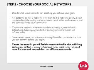 @GINALEDNYAK
STEP 2 - CHOOSE YOUR SOCIAL NETWORKS
• Decide what social networks can best help you achieve your goals.
• It is better to do 1 or 2 networks well, than do 3-5 networks poorly. Social
media is about the quality and attention to detail within each network, and
the connectivity to your community.
• Choose the networks where your audience already is, research this
beforehand. Country, age and other demographic information will
inﬂuence this.
• Some networks are more time consuming than others, evaluate the time
you can commit before you begin.
• Choose the networks you will feel the most comfortable with publishing
content on, content is visual, verbal, long-form, short-form, video and
more. Each network responds best to a different content mix.
 