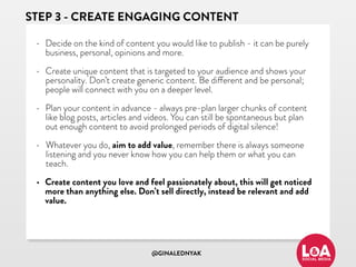 @GINALEDNYAK
STEP 3 - CREATE ENGAGING CONTENT
• Decide on the kind of content you would like to publish - it can be purely
business, personal, opinions and more.
• Create unique content that is targeted to your audience and shows your
personality. Don’t create generic content. Be different and be personal;
people will connect with you on a deeper level.
• Plan your content in advance - always pre-plan larger chunks of content
like blog posts, articles and videos. You can still be spontaneous but plan
out enough content to avoid prolonged periods of digital silence!
• Whatever you do, aim to add value, remember there is always someone
listening and you never know how you can help them or what you can
teach.
• Create content you love and feel passionately about, this will get noticed
more than anything else. Don’t sell directly, instead be relevant and add
value.
 