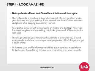@GINALEDNYAK
STEP 4 - LOOK AMAZING!
• Get a professional head shot. You will use this time and time again.
• There should be a visual consistency between all of your social networks,
your business and your website. Each network can have it’s own aesthetic
and photo while keeping consistency in mind.
• Your proﬁle picture must look amazing on mobile and desktop! Always go
for something bold and something that looks great small. Close up photos
look best.
• The design used on your networks should make it clear who you are and
what you do, and show your unique value proposition. Don’t forget you get
a cover photo!
• Make sure your proﬁle information is ﬁlled out accurately, especially on
LinkedIn, and if possible try to have recommendations on your LinkedIn.
 