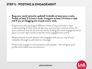 @GINALEDNYAK
STEP 5 - POSTING & ENGAGEMENT
• Keep your social networks updated! LinkedIn at least once a week,
Twitter at least 3-5 times a week, Instagram at least 3-5 times a week
and if you are blogging aim to post once a week.
• Experiment with posting at different times of day and have a clear
understanding of what time of day your community is active online. As
your audience may be all over the world, ﬁnding the most engaged time to
post is crucial. 8pm tends to be the most engaged time online.
• Respond back to each person who engages with you on any of your
networks through a comment or message.
• Proactively engage in conversations with people - this will grow your
proﬁle and create new connections.
 