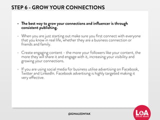@GINALEDNYAK
STEP 6 - GROW YOUR CONNECTIONS
• The best way to grow your connections and inﬂuencer is through
consistent publishing.
• When you are just starting out make sure you ﬁrst connect with everyone
that you know in real life, whether they are a business connection or
friends and family.
• Create engaging content - the more your followers like your content, the
more they will share it and engage with it, increasing your visibility and
growing your connections.
• If you are using social media for business utilise advertising on Facebook,
Twitter and LinkedIn. Facebook advertising is highly targeted making it
very effective.
 