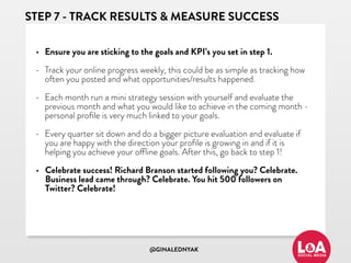 @GINALEDNYAK
STEP 7 - TRACK RESULTS & MEASURE SUCCESS
• Ensure you are sticking to the goals and KPI’s you set in step 1.
• Track your online progress weekly, this could be as simple as tracking how
often you posted and what opportunities/results happened.
• Each month run a mini strategy session with yourself and evaluate the
previous month and what you would like to achieve in the coming month -
personal proﬁle is very much linked to your goals.
• Every quarter sit down and do a bigger picture evaluation and evaluate if
you are happy with the direction your proﬁle is growing in and if it is
helping you achieve your offline goals. After this, go back to step 1!
• Celebrate success! Richard Branson started following you? Celebrate.
Business lead came through? Celebrate. You hit 500 followers on
Twitter? Celebrate!
 