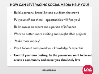 @GINALEDNYAK
HOW CAN LEVERAGING SOCIAL MEDIA HELP YOU?
• Build a personal brand & stand out from the crowd
• Put yourself out there - opportunities will ﬁnd you!
• Be known as an expert and a person of inﬂuence
• Work on better, more exciting and sought after projects
• Make more money!
• Pay it forward and spread your knowledge & expertise
• Control your own destiny, be the person you want to be and
create a community and career you absolutely love
 