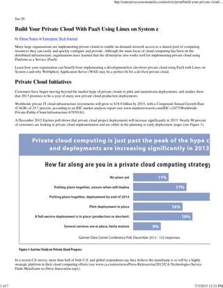 Jun 20
Build Your Private Cloud With PaaS Using Linux on System z
by Elena Nanos in Enterprise Tech Journal
Many large organizations are implementing private clouds to enable on-demand network access to a shared pool of computing
resources they can easily and quickly configure and provide. Although the main focus of cloud computing has been on the
distributed infrastructure, organizations have learned that the zEnterprise also works well for implementing private cloud using
Platform as a Service (PaaS).
Learn how your organization can benefit from implementing a development/test (dev/test) private cloud using PaaS with Linux on
System z and why WebSphere Application Server (WAS) may be a perfect fit for a dev/test private cloud.
Private Cloud Initiatives
Customers have begun moving beyond the market hype of private clouds to pilot and mainstream deployments, and studies show
that 2013 promises to be a year of many new private cloud production deployments.
Worldwide private IT cloud infrastructure investments will grow to $18.9 billion by 2015, with a Compound Annual Growth Rate
(CAGR) of 25.7 percent, according to an IDC market analysis report (see www.marketresearch.com/IDC-v2477/Worldwide-
Private-Public-Cloud-Infrastructure-6797018/).
A December 2012 Gartner poll shows that private cloud project deployments will increase significantly in 2013. Nearly 90 percent
of customers are looking at private cloud implementation and are either in the planning or early deployment stages (see Figure 1).
In a recent CA survey, more than half of both U.S. and global respondents say they believe the mainframe is or will be a highly
strategic platform in their cloud computing efforts (see www.ca.com/us/news/Press-Releases/na/2012/CA-Technologies-Survey-
Finds-Mainframe-to-Drive-Innovation.aspx).
http://enterprisesystemsmedia.com/article/print/build-your-private-cloud-...
1 of 7 7/7/2013 12:21 PM
 