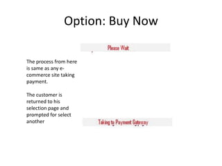 Option: Buy Now

The process from here
is same as any e-
commerce site taking
payment.

The customer is
returned to his
selection page and
prompted for select
another
 