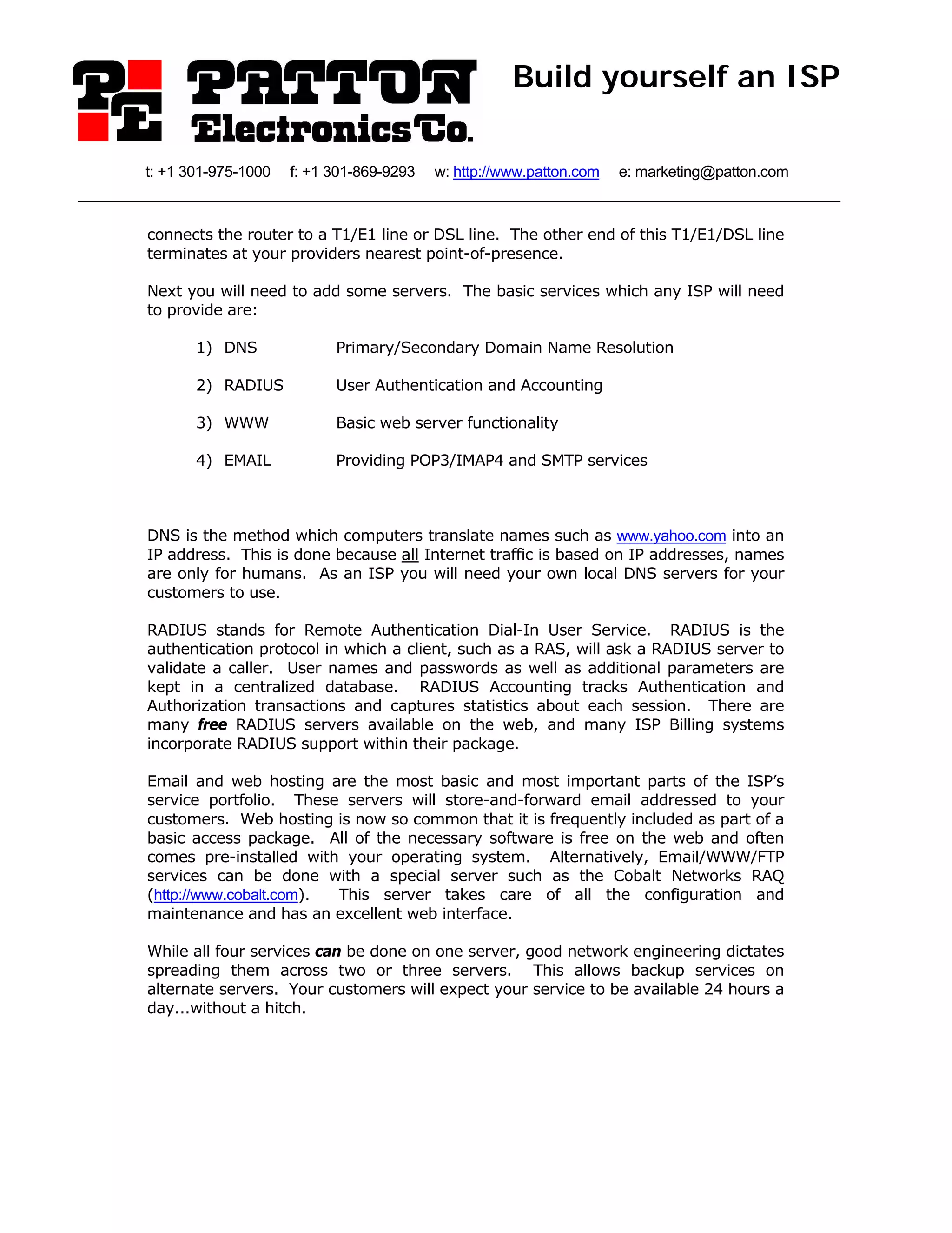 Build yourself an ISP

t: +1 301-975-1000   f: +1 301-869-9293   w: http://www.patton.com   e: marketing@patton.com



connects the router to a T1/E1 line or DSL line. The other end of this T1/E1/DSL line
terminates at your providers nearest point-of-presence.

Next you will need to add some servers. The basic services which any ISP will need
to provide are:

       1) DNS              Primary/Secondary Domain Name Resolution

       2) RADIUS           User Authentication and Accounting

       3) WWW              Basic web server functionality

       4) EMAIL            Providing POP3/IMAP4 and SMTP services



DNS is the method which computers translate names such as www.yahoo.com into an
IP address. This is done because all Internet traffic is based on IP addresses, names
are only for humans. As an ISP you will need your own local DNS servers for your
customers to use.

RADIUS stands for Remote Authentication Dial-In User Service. RADIUS is the
authentication protocol in which a client, such as a RAS, will ask a RADIUS server to
validate a caller. User names and passwords as well as additional parameters are
kept in a centralized database. RADIUS Accounting tracks Authentication and
Authorization transactions and captures statistics about each session. There are
many free RADIUS servers available on the web, and many ISP Billing systems
incorporate RADIUS support within their package.

Email and web hosting are the most basic and most important parts of the ISP’s
service portfolio. These servers will store-and-forward email addressed to your
customers. Web hosting is now so common that it is frequently included as part of a
basic access package. All of the necessary software is free on the web and often
comes pre-installed with your operating system. Alternatively, Email/WWW/FTP
services can be done with a special server such as the Cobalt Networks RAQ
(http://www.cobalt.com). This server takes care of all the configuration and
maintenance and has an excellent web interface.

While all four services can be done on one server, good network engineering dictates
spreading them across two or three servers. This allows backup services on
alternate servers. Your customers will expect your service to be available 24 hours a
day...without a hitch.
 