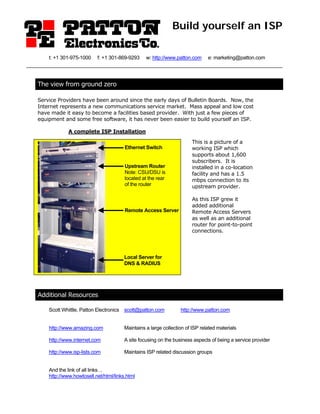 Build yourself an ISP

    t: +1 301-975-1000    f: +1 301-869-9293     w: http://www.patton.com     e: marketing@patton.com




The view from ground zero

Service Providers have been around since the early days of Bulletin Boards. Now, the
Internet represents a new communications service market. Mass appeal and low cost
have made it easy to become a facilities based provider. With just a few pieces of
equipment and some free software, it has never been easier to build yourself an ISP.

             A complete ISP Installation

                                                                       This is a picture of a
                                       Ethernet Switch                 working ISP which
                                                                       supports about 1,600
                                                                       subscribers. It is
                                       Upstream Router                 installed in a co-location
                                       Note: CSU/DSU is                facility and has a 1.5
                                       located at the rear             mbps connection to its
                                       of the router                   upstream provider.

                                                                       As this ISP grew it
                                                                       added additional
                                       Remote Access Server            Remote Access Servers
                                                                       as well as an additional
                                                                       router for point-to-point
                                                                       connections.




                                       Local Server for
                                       DNS & RADIUS




Additional Resources

    Scott Whittle, Patton Electronics scott@patton.com           http://www.patton.com


    http://www.amazing.com             Maintains a large collection of ISP related materials

    http://www.internet.com            A site focusing on the business aspects of being a service provider

    http://www.isp-lists.com           Maintains ISP related discussion groups


    And the link of all links…
    http://www.howtosell.net/html/links.html
 