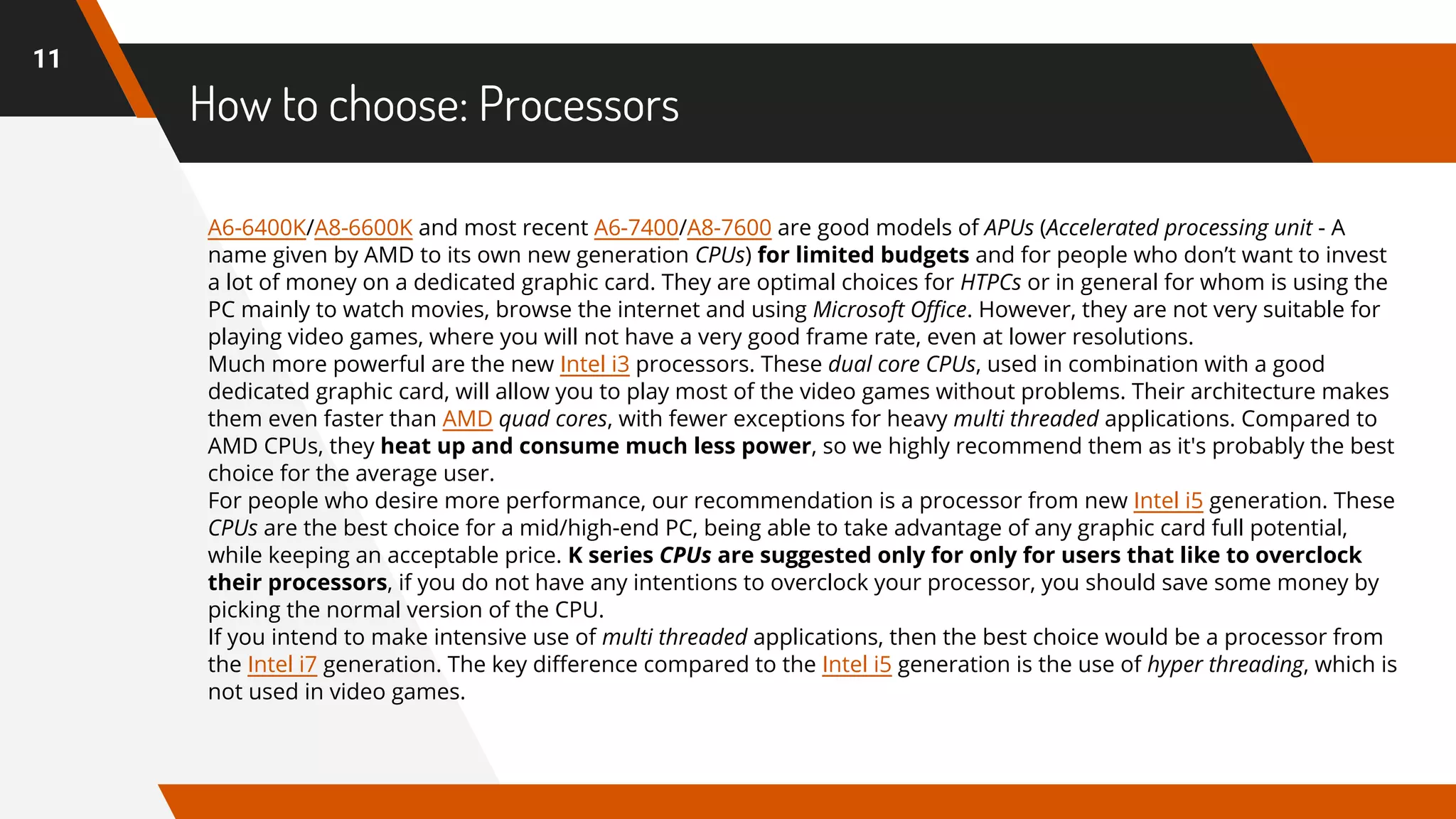 How to choose: Processors
11
A6-6400K/A8-6600K and most recent A6-7400/A8-7600 are good models of APUs (Accelerated processing unit - A
name given by AMD to its own new generation CPUs) for limited budgets and for people who don’t want to invest
a lot of money on a dedicated graphic card. They are optimal choices for HTPCs or in general for whom is using the
PC mainly to watch movies, browse the internet and using Microsoft Office. However, they are not very suitable for
playing video games, where you will not have a very good frame rate, even at lower resolutions.
Much more powerful are the new Intel i3 processors. These dual core CPUs, used in combination with a good
dedicated graphic card, will allow you to play most of the video games without problems. Their architecture makes
them even faster than AMD quad cores, with fewer exceptions for heavy multi threaded applications. Compared to
AMD CPUs, they heat up and consume much less power, so we highly recommend them as it's probably the best
choice for the average user.
For people who desire more performance, our recommendation is a processor from new Intel i5 generation. These
CPUs are the best choice for a mid/high-end PC, being able to take advantage of any graphic card full potential,
while keeping an acceptable price. K series CPUs are suggested only for only for users that like to overclock
their processors, if you do not have any intentions to overclock your processor, you should save some money by
picking the normal version of the CPU.
If you intend to make intensive use of multi threaded applications, then the best choice would be a processor from
the Intel i7 generation. The key difference compared to the Intel i5 generation is the use of hyper threading, which is
not used in video games.
 