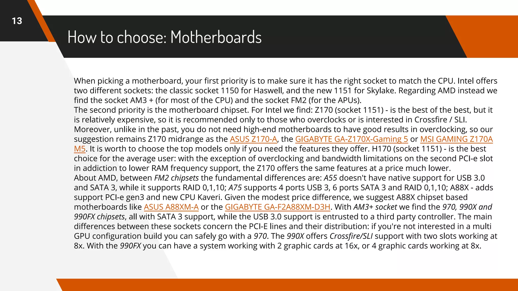 How to choose: Motherboards
13
When picking a motherboard, your first priority is to make sure it has the right socket to match the CPU. Intel offers
two different sockets: the classic socket 1150 for Haswell, and the new 1151 for Skylake. Regarding AMD instead we
find the socket AM3 + (for most of the CPU) and the socket FM2 (for the APUs).
The second priority is the motherboard chipset. For Intel we find: Z170 (socket 1151) - is the best of the best, but it
is relatively expensive, so it is recommended only to those who overclocks or is interested in Crossfire / SLI.
Moreover, unlike in the past, you do not need high-end motherboards to have good results in overclocking, so our
suggestion remains Z170 midrange as the ASUS Z170-A, the GIGABYTE GA-Z170X-Gaming 5 or MSI GAMING Z170A
M5. It is worth to choose the top models only if you need the features they offer. H170 (socket 1151) - is the best
choice for the average user: with the exception of overclocking and bandwidth limitations on the second PCI-e slot
in addiction to lower RAM frequency support, the Z170 offers the same features at a price much lower.
About AMD, between FM2 chipsets the fundamental differences are: A55 doesn't have native support for USB 3.0
and SATA 3, while it supports RAID 0,1,10; A75 supports 4 ports USB 3, 6 ports SATA 3 and RAID 0,1,10; A88X - adds
support PCI-e gen3 and new CPU Kaveri. Given the modest price difference, we suggest A88X chipset based
motherboards like ASUS A88XM-A or the GIGABYTE GA-F2A88XM-D3H. With AM3+ socket we find the 970, 990X and
990FX chipsets, all with SATA 3 support, while the USB 3.0 support is entrusted to a third party controller. The main
differences between these sockets concern the PCI-E lines and their distribution: if you're not interested in a multi
GPU configuration build you can safely go with a 970. The 990X offers Crossfire/SLI support with two slots working at
8x. With the 990FX you can have a system working with 2 graphic cards at 16x, or 4 graphic cards working at 8x.
 