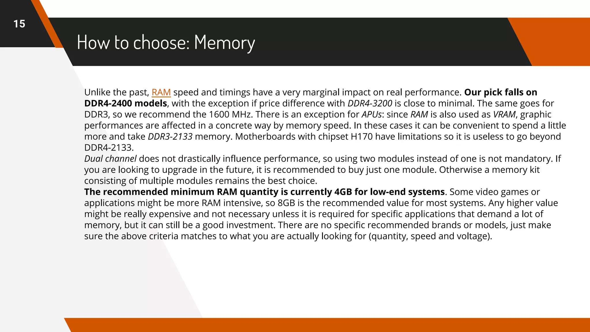How to choose: Memory
15
Unlike the past, RAM speed and timings have a very marginal impact on real performance. Our pick falls on
DDR4-2400 models, with the exception if price difference with DDR4-3200 is close to minimal. The same goes for
DDR3, so we recommend the 1600 MHz. There is an exception for APUs: since RAM is also used as VRAM, graphic
performances are affected in a concrete way by memory speed. In these cases it can be convenient to spend a little
more and take DDR3-2133 memory. Motherboards with chipset H170 have limitations so it is useless to go beyond
DDR4-2133.
Dual channel does not drastically influence performance, so using two modules instead of one is not mandatory. If
you are looking to upgrade in the future, it is recommended to buy just one module. Otherwise a memory kit
consisting of multiple modules remains the best choice.
The recommended minimum RAM quantity is currently 4GB for low-end systems. Some video games or
applications might be more RAM intensive, so 8GB is the recommended value for most systems. Any higher value
might be really expensive and not necessary unless it is required for specific applications that demand a lot of
memory, but it can still be a good investment. There are no specific recommended brands or models, just make
sure the above criteria matches to what you are actually looking for (quantity, speed and voltage).
 