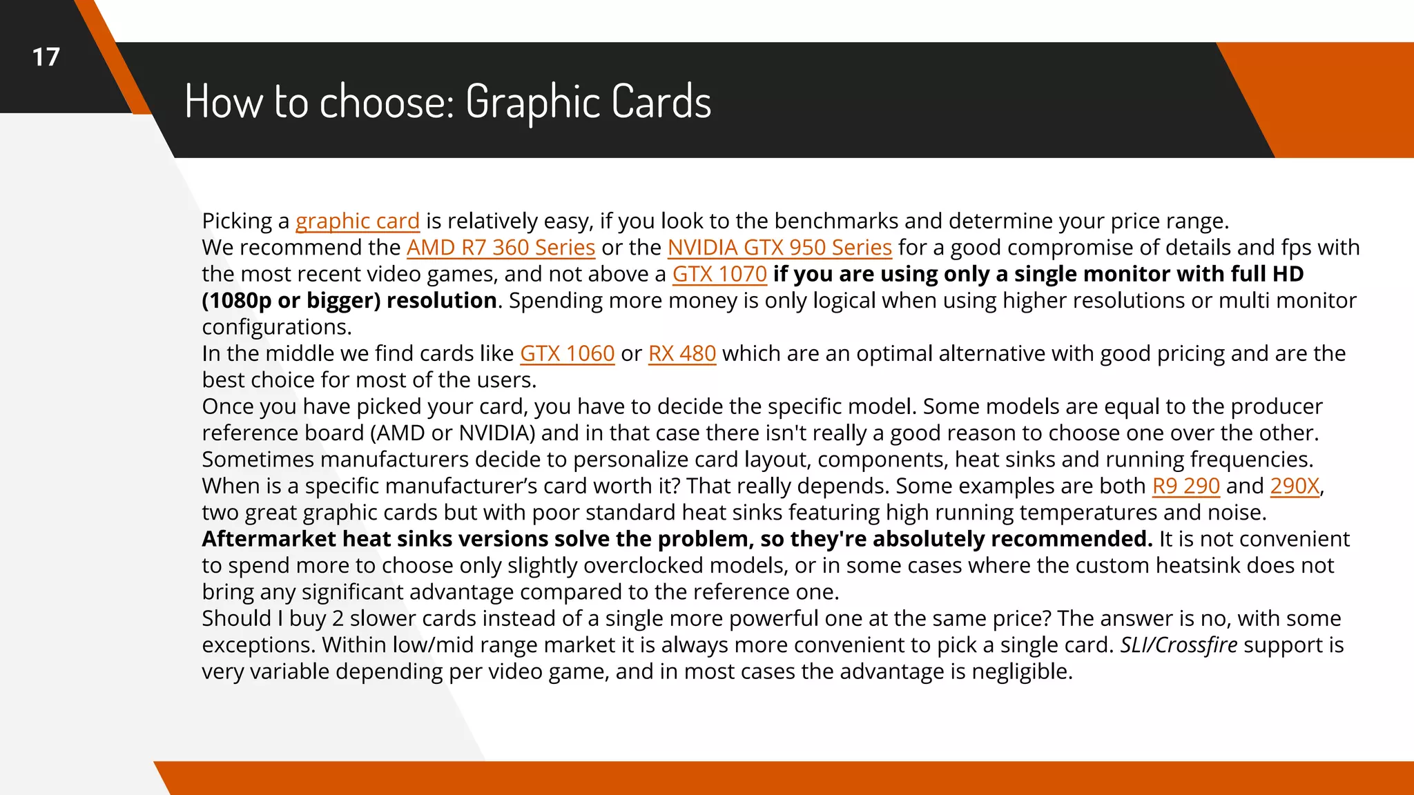 How to choose: Graphic Cards
17
Picking a graphic card is relatively easy, if you look to the benchmarks and determine your price range.
We recommend the AMD R7 360 Series or the NVIDIA GTX 950 Series for a good compromise of details and fps with
the most recent video games, and not above a GTX 1070 if you are using only a single monitor with full HD
(1080p or bigger) resolution. Spending more money is only logical when using higher resolutions or multi monitor
configurations.
In the middle we find cards like GTX 1060 or RX 480 which are an optimal alternative with good pricing and are the
best choice for most of the users.
Once you have picked your card, you have to decide the specific model. Some models are equal to the producer
reference board (AMD or NVIDIA) and in that case there isn't really a good reason to choose one over the other.
Sometimes manufacturers decide to personalize card layout, components, heat sinks and running frequencies.
When is a specific manufacturer’s card worth it? That really depends. Some examples are both R9 290 and 290X,
two great graphic cards but with poor standard heat sinks featuring high running temperatures and noise.
Aftermarket heat sinks versions solve the problem, so they're absolutely recommended. It is not convenient
to spend more to choose only slightly overclocked models, or in some cases where the custom heatsink does not
bring any significant advantage compared to the reference one.
Should I buy 2 slower cards instead of a single more powerful one at the same price? The answer is no, with some
exceptions. Within low/mid range market it is always more convenient to pick a single card. SLI/Crossfire support is
very variable depending per video game, and in most cases the advantage is negligible.
 