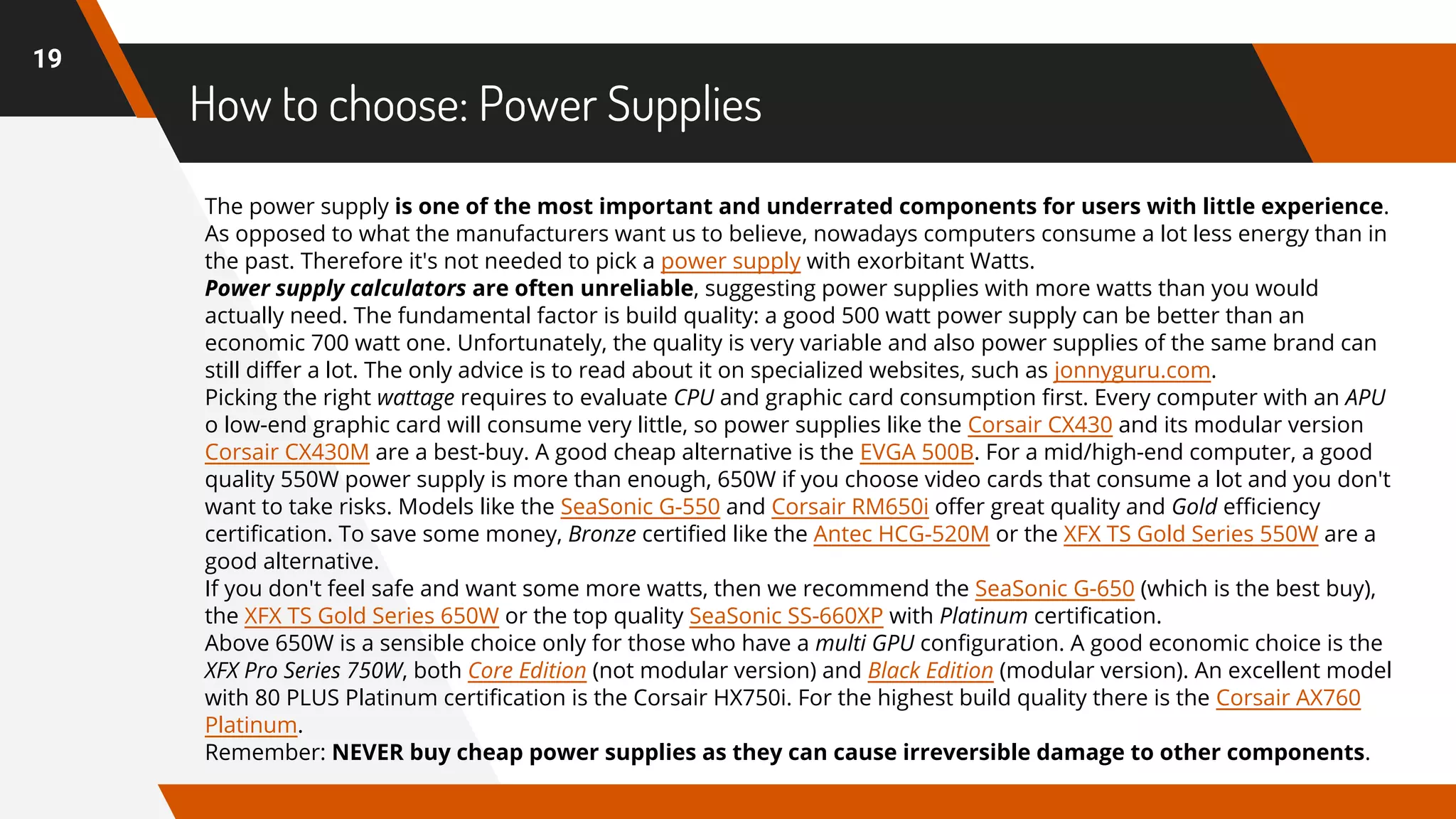 How to choose: Power Supplies
19
The power supply is one of the most important and underrated components for users with little experience.
As opposed to what the manufacturers want us to believe, nowadays computers consume a lot less energy than in
the past. Therefore it's not needed to pick a power supply with exorbitant Watts.
Power supply calculators are often unreliable, suggesting power supplies with more watts than you would
actually need. The fundamental factor is build quality: a good 500 watt power supply can be better than an
economic 700 watt one. Unfortunately, the quality is very variable and also power supplies of the same brand can
still differ a lot. The only advice is to read about it on specialized websites, such as jonnyguru.com.
Picking the right wattage requires to evaluate CPU and graphic card consumption first. Every computer with an APU
o low-end graphic card will consume very little, so power supplies like the Corsair CX430 and its modular version
Corsair CX430M are a best-buy. A good cheap alternative is the EVGA 500B. For a mid/high-end computer, a good
quality 550W power supply is more than enough, 650W if you choose video cards that consume a lot and you don't
want to take risks. Models like the SeaSonic G-550 and Corsair RM650i offer great quality and Gold efficiency
certification. To save some money, Bronze certified like the Antec HCG-520M or the XFX TS Gold Series 550W are a
good alternative.
If you don't feel safe and want some more watts, then we recommend the SeaSonic G-650 (which is the best buy),
the XFX TS Gold Series 650W or the top quality SeaSonic SS-660XP with Platinum certification.
Above 650W is a sensible choice only for those who have a multi GPU configuration. A good economic choice is the
XFX Pro Series 750W, both Core Edition (not modular version) and Black Edition (modular version). An excellent model
with 80 PLUS Platinum certification is the Corsair HX750i. For the highest build quality there is the Corsair AX760
Platinum.
Remember: NEVER buy cheap power supplies as they can cause irreversible damage to other components.
 