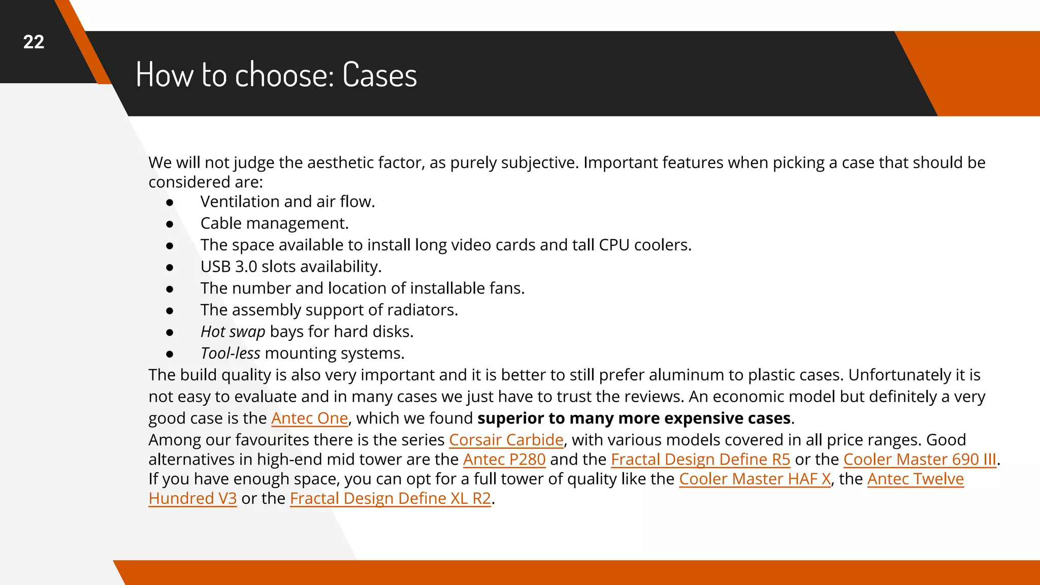 How to choose: Cases
22
We will not judge the aesthetic factor, as purely subjective. Important features when picking a case that should be
considered are:
● Ventilation and air flow.
● Cable management.
● The space available to install long video cards and tall CPU coolers.
● USB 3.0 slots availability.
● The number and location of installable fans.
● The assembly support of radiators.
● Hot swap bays for hard disks.
● Tool-less mounting systems.
The build quality is also very important and it is better to still prefer aluminum to plastic cases. Unfortunately it is
not easy to evaluate and in many cases we just have to trust the reviews. An economic model but definitely a very
good case is the Antec One, which we found superior to many more expensive cases.
Among our favourites there is the series Corsair Carbide, with various models covered in all price ranges. Good
alternatives in high-end mid tower are the Antec P280 and the Fractal Design Define R5 or the Cooler Master 690 III.
If you have enough space, you can opt for a full tower of quality like the Cooler Master HAF X, the Antec Twelve
Hundred V3 or the Fractal Design Define XL R2.
 