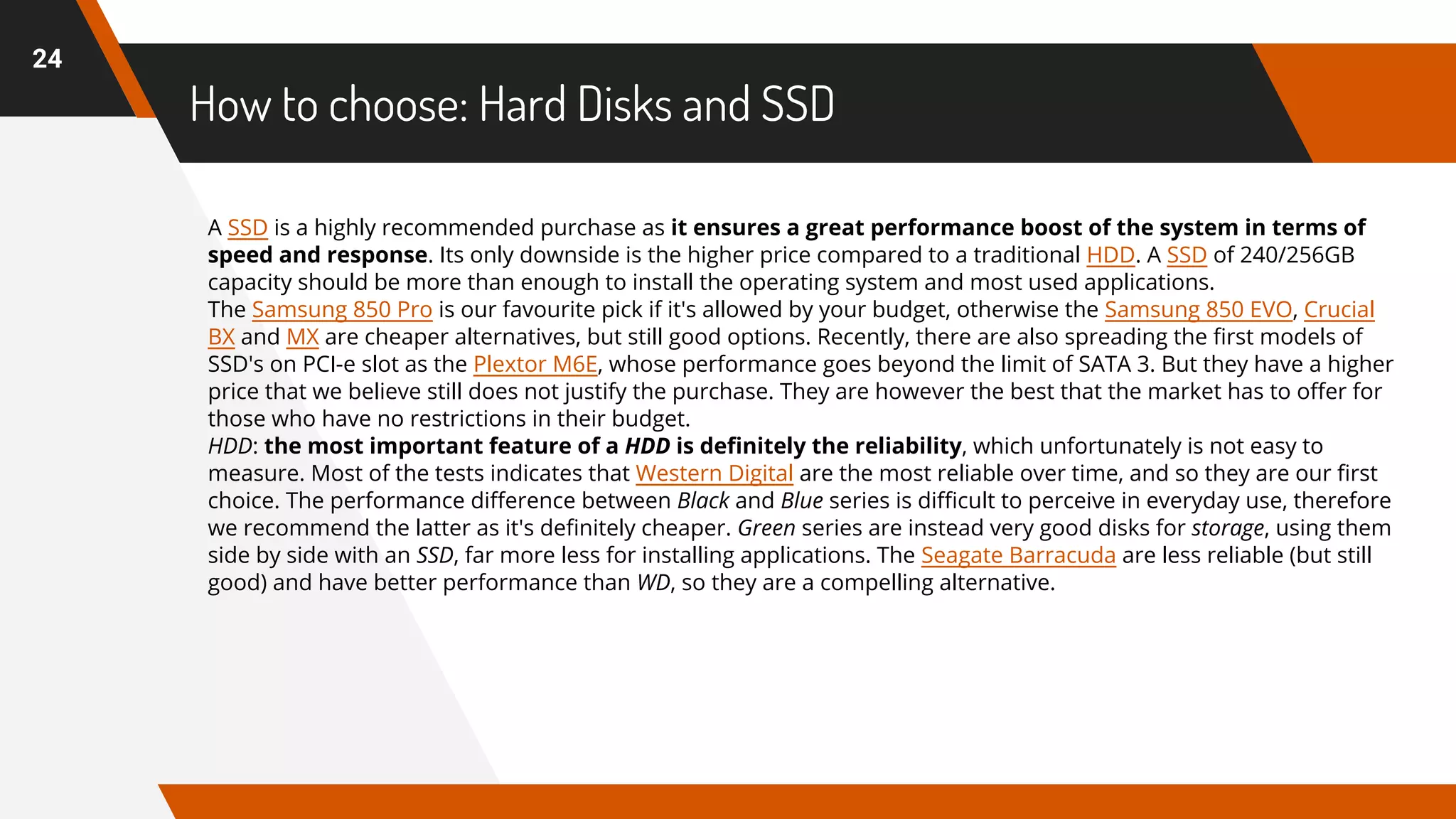 How to choose: Hard Disks and SSD
24
A SSD is a highly recommended purchase as it ensures a great performance boost of the system in terms of
speed and response. Its only downside is the higher price compared to a traditional HDD. A SSD of 240/256GB
capacity should be more than enough to install the operating system and most used applications.
The Samsung 850 Pro is our favourite pick if it's allowed by your budget, otherwise the Samsung 850 EVO, Crucial
BX and MX are cheaper alternatives, but still good options. Recently, there are also spreading the first models of
SSD's on PCI-e slot as the Plextor M6E, whose performance goes beyond the limit of SATA 3. But they have a higher
price that we believe still does not justify the purchase. They are however the best that the market has to offer for
those who have no restrictions in their budget.
HDD: the most important feature of a HDD is definitely the reliability, which unfortunately is not easy to
measure. Most of the tests indicates that Western Digital are the most reliable over time, and so they are our first
choice. The performance difference between Black and Blue series is difficult to perceive in everyday use, therefore
we recommend the latter as it's definitely cheaper. Green series are instead very good disks for storage, using them
side by side with an SSD, far more less for installing applications. The Seagate Barracuda are less reliable (but still
good) and have better performance than WD, so they are a compelling alternative.
 