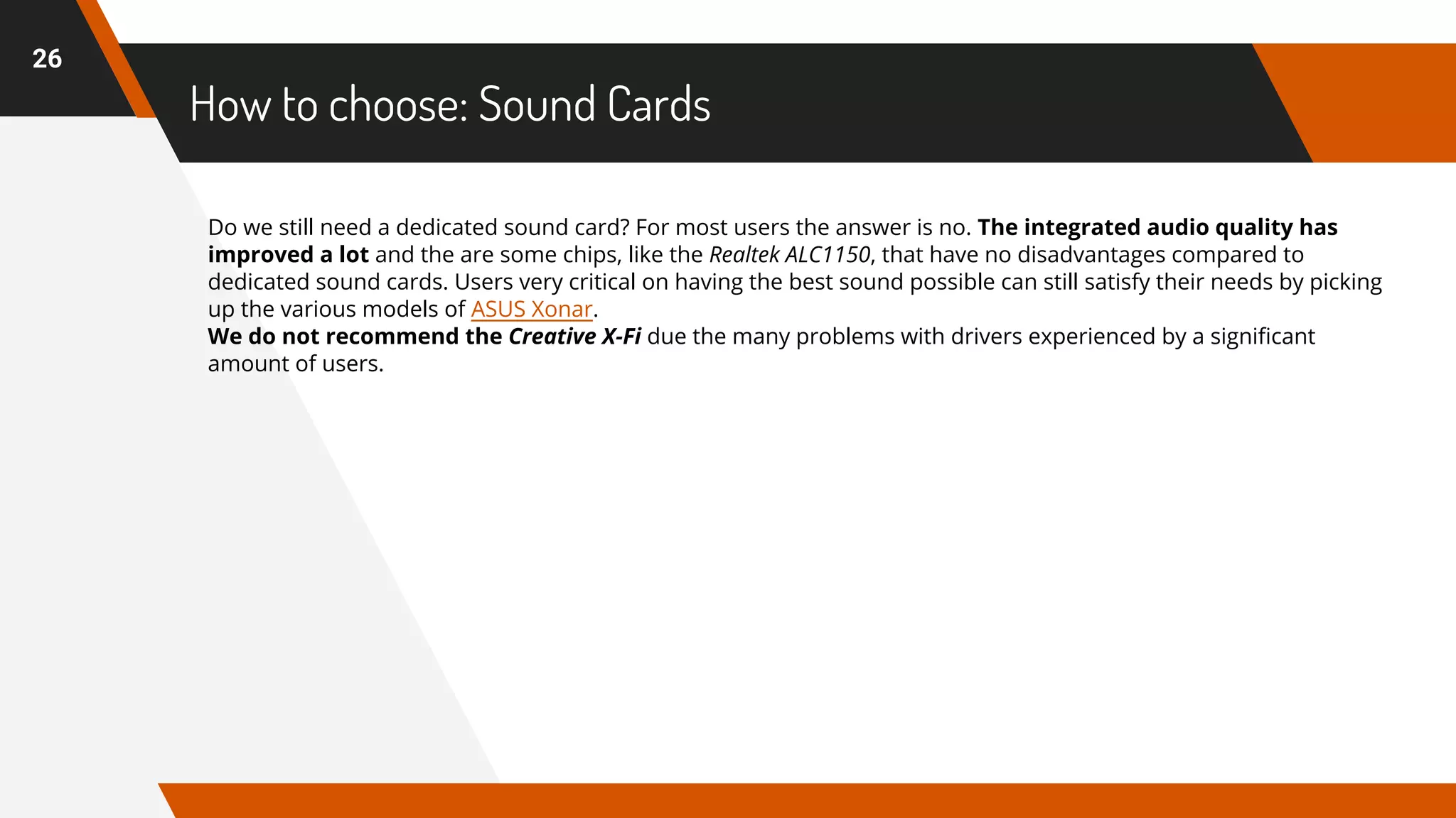 How to choose: Sound Cards
26
Do we still need a dedicated sound card? For most users the answer is no. The integrated audio quality has
improved a lot and the are some chips, like the Realtek ALC1150, that have no disadvantages compared to
dedicated sound cards. Users very critical on having the best sound possible can still satisfy their needs by picking
up the various models of ASUS Xonar.
We do not recommend the Creative X-Fi due the many problems with drivers experienced by a significant
amount of users.
 