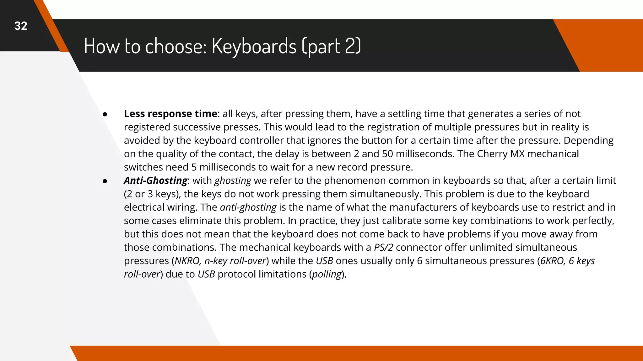 How to choose: Keyboards (part 2)
32
● Less response time: all keys, after pressing them, have a settling time that generates a series of not
registered successive presses. This would lead to the registration of multiple pressures but in reality is
avoided by the keyboard controller that ignores the button for a certain time after the pressure. Depending
on the quality of the contact, the delay is between 2 and 50 milliseconds. The Cherry MX mechanical
switches need 5 milliseconds to wait for a new record pressure.
● Anti-Ghosting: with ghosting we refer to the phenomenon common in keyboards so that, after a certain limit
(2 or 3 keys), the keys do not work pressing them simultaneously. This problem is due to the keyboard
electrical wiring. The anti-ghosting is the name of what the manufacturers of keyboards use to restrict and in
some cases eliminate this problem. In practice, they just calibrate some key combinations to work perfectly,
but this does not mean that the keyboard does not come back to have problems if you move away from
those combinations. The mechanical keyboards with a PS/2 connector offer unlimited simultaneous
pressures (NKRO, n-key roll-over) while the USB ones usually only 6 simultaneous pressures (6KRO, 6 keys
roll-over) due to USB protocol limitations (polling).
 