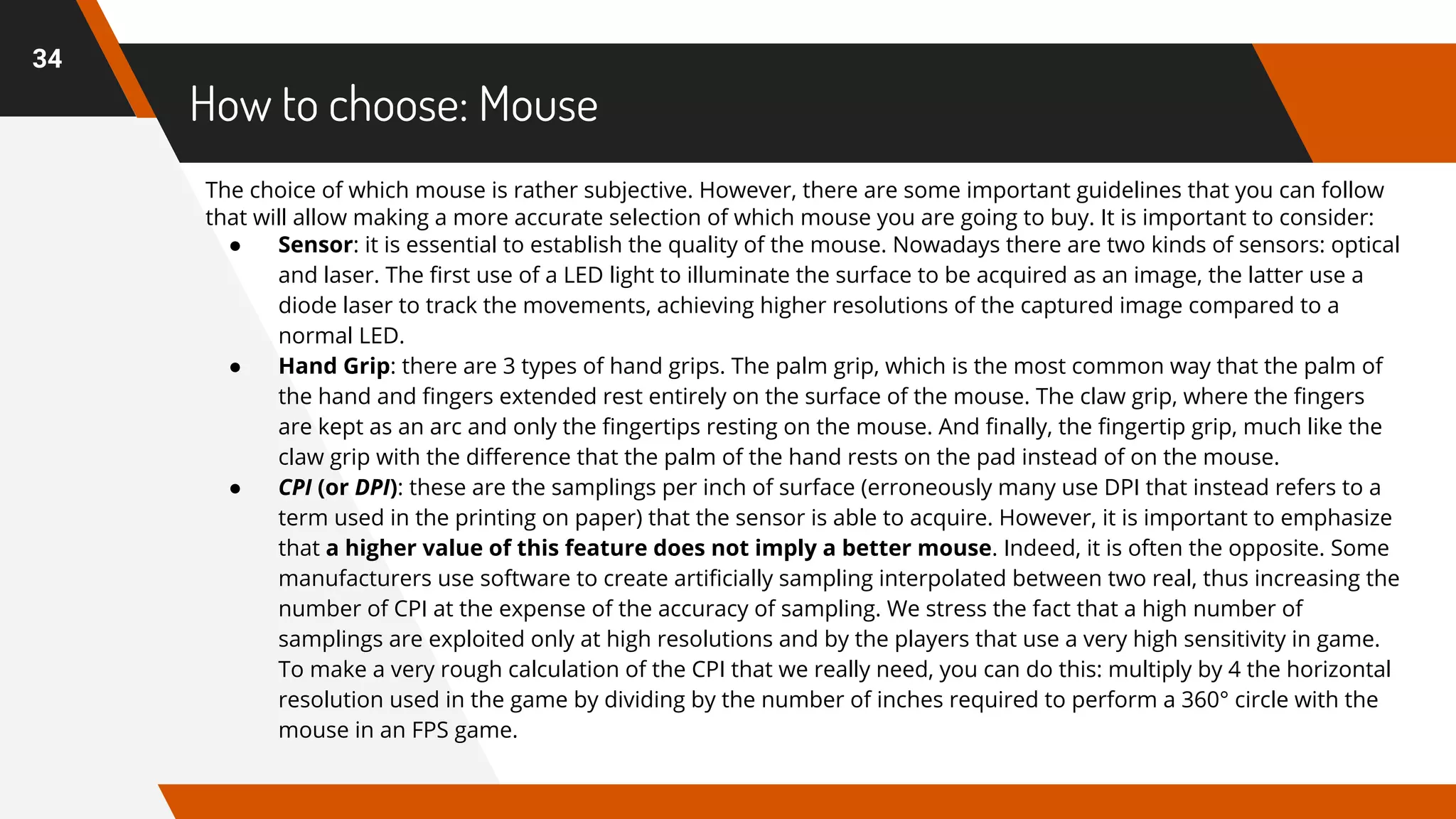 How to choose: Mouse
34
The choice of which mouse is rather subjective. However, there are some important guidelines that you can follow
that will allow making a more accurate selection of which mouse you are going to buy. It is important to consider:
● Sensor: it is essential to establish the quality of the mouse. Nowadays there are two kinds of sensors: optical
and laser. The first use of a LED light to illuminate the surface to be acquired as an image, the latter use a
diode laser to track the movements, achieving higher resolutions of the captured image compared to a
normal LED.
● Hand Grip: there are 3 types of hand grips. The palm grip, which is the most common way that the palm of
the hand and fingers extended rest entirely on the surface of the mouse. The claw grip, where the fingers
are kept as an arc and only the fingertips resting on the mouse. And finally, the fingertip grip, much like the
claw grip with the difference that the palm of the hand rests on the pad instead of on the mouse.
● CPI (or DPI): these are the samplings per inch of surface (erroneously many use DPI that instead refers to a
term used in the printing on paper) that the sensor is able to acquire. However, it is important to emphasize
that a higher value of this feature does not imply a better mouse. Indeed, it is often the opposite. Some
manufacturers use software to create artificially sampling interpolated between two real, thus increasing the
number of CPI at the expense of the accuracy of sampling. We stress the fact that a high number of
samplings are exploited only at high resolutions and by the players that use a very high sensitivity in game.
To make a very rough calculation of the CPI that we really need, you can do this: multiply by 4 the horizontal
resolution used in the game by dividing by the number of inches required to perform a 360° circle with the
mouse in an FPS game.
 