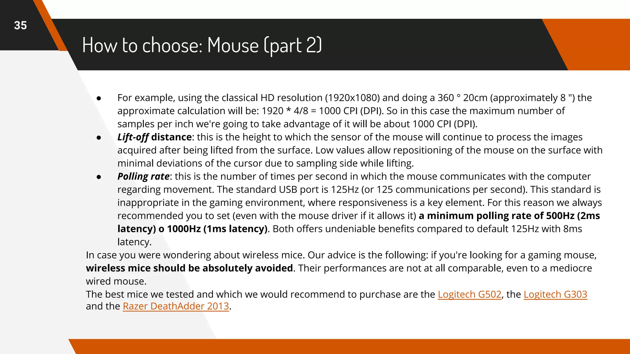 How to choose: Mouse (part 2)
35
● For example, using the classical HD resolution (1920x1080) and doing a 360 ° 20cm (approximately 8 ") the
approximate calculation will be: 1920 * 4/8 = 1000 CPI (DPI). So in this case the maximum number of
samples per inch we're going to take advantage of it will be about 1000 CPI (DPI).
● Lift-off distance: this is the height to which the sensor of the mouse will continue to process the images
acquired after being lifted from the surface. Low values allow repositioning of the mouse on the surface with
minimal deviations of the cursor due to sampling side while lifting.
● Polling rate: this is the number of times per second in which the mouse communicates with the computer
regarding movement. The standard USB port is 125Hz (or 125 communications per second). This standard is
inappropriate in the gaming environment, where responsiveness is a key element. For this reason we always
recommended you to set (even with the mouse driver if it allows it) a minimum polling rate of 500Hz (2ms
latency) o 1000Hz (1ms latency). Both offers undeniable benefits compared to default 125Hz with 8ms
latency.
In case you were wondering about wireless mice. Our advice is the following: if you're looking for a gaming mouse,
wireless mice should be absolutely avoided. Their performances are not at all comparable, even to a mediocre
wired mouse.
The best mice we tested and which we would recommend to purchase are the Logitech G502, the Logitech G303
and the Razer DeathAdder 2013.
 