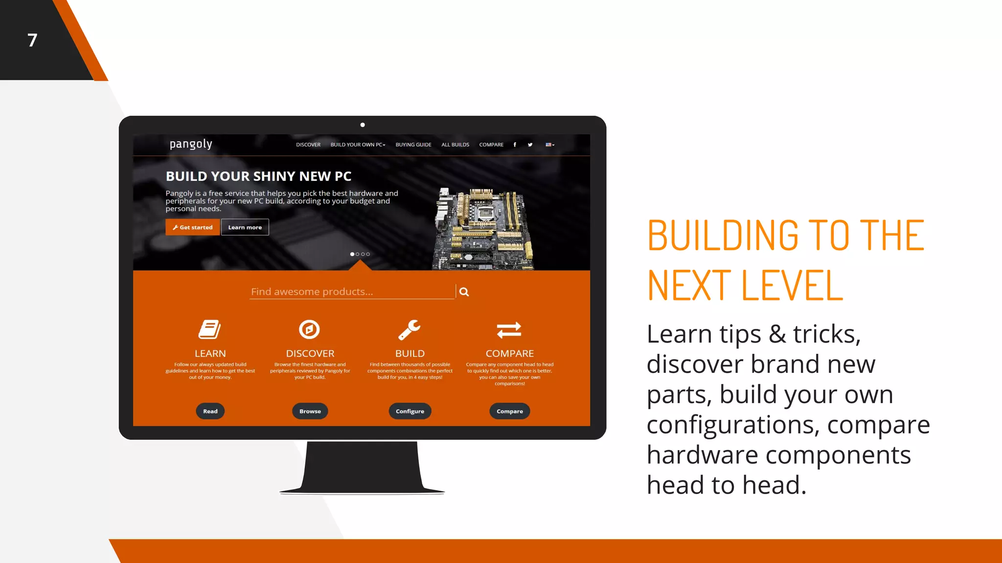 7
BUILDING TO THE
NEXT LEVEL
Learn tips & tricks,
discover brand new
parts, build your own
configurations, compare
hardware components
head to head.
 
