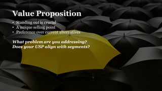 Value Proposition
• Standing out is crucial
• A unique selling point
• Preference over current alternatives
What problem are you addressing?
Does your USP align with segments?
 