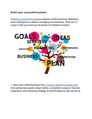 Build your successful business
Building a successful business requires careful planning, dedication,
and a willingness to adapt to changing circumstances. Here are 13
ways to help you build your business and achieve success:
1. Start with a Solid Business Plan: Create a detailed business plan
that outlines your goals, target market, competition analysis, financial
projections, and marketing strategy. A well-thought-out plan serves as
 