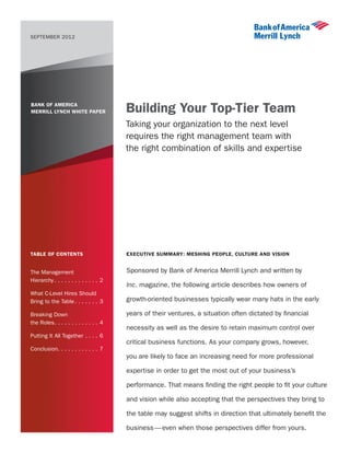 SEPTEMBER 2012




BANK OF AMERICA
MERRILL LYNCH WHITE PAPER                Building Your Top-Tier Team
                                         Taking your organization to the next level
                                         requires the right management team with
                                         the right combination of skills and expertise




Table of Contents                        Executive Summary: Meshing People, Culture and Vision


The Management                           Sponsored by Bank of America Merrill Lynch and written by
Hierarchy. . . . . . . . . . . . . . 2
                                         Inc. magazine, the following article describes how owners of
What C-Level Hires Should
Bring to the Table. . . . . . . . 3      growth-oriented businesses typically wear many hats in the early

Breaking Down                            years of their ventures, a situation often dictated by financial
the Roles. . . . . . . . . . . . . . 4
                                         necessity as well as the desire to retain maximum control over
Putting It All Together. . . . . 6
                                         critical business functions. As your company grows, however,
Conclusion. . . . . . . . . . . . 7
                                         you are likely to face an increasing need for more professional

                                         expertise in order to get the most out of your business’s

                                         performance. That means finding the right people to fit your culture

                                         and vision while also accepting that the perspectives they bring to

                                         the table may suggest shifts in direction that ultimately benefit the

                                         business — even when those perspectives differ from yours.
 