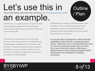 Let’s use this in
an example.
There is this theme, and it does this cool thing. But I’m not sure how it works.
Themeforest is a very popular place for new users to research
themes and plugin candidates for their up and coming
projects. But as developers know, sometimes the theme turns
out to be complete BS!
WooCommerce is a great example of what I am talking
about here. There are many themes on Themeforest that are
using this plugin to accomplish the over all function of the
site. There is a simple log in and log out feature wrapped in
some jQuery that creates a pop up box. That’s really cool.
But if you are not planning on selling items online, why are
you using the E-Commerce plugin?
Demonstrations, or examples, of WordPress themes can be
misleading. We have no idea if the home page is being
populated by post types, or manually entering in the
information inside a page template. Clients tend to choose
things off looks, and not function.
So now the client is basing their website off of the
capabilities of their themes or plugins they have
chosen. While this is not a 100% horrible idea, there
is a current trend going around with new users.
They want a Brochure website, while using a
Magazine theme and E-Commerce Plugins. WHY?
Because they were mislead by something,
somewhere.
BYSBYIWPGeek Street WP
8 of13
Outline
/ Plan
 