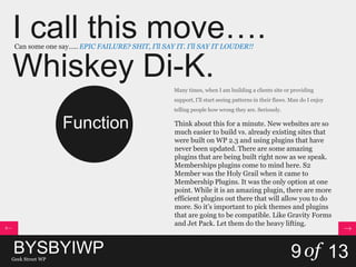 I call this move….
Whiskey Di-K.
Can some one say….. EPIC FAILURE? SHIT, I’ll SAY IT. I’ll SAY IT LOUDER!!
BYSBYIWPGeek Street WP
9of 13
Function
Many times, when I am building a clients site or providing
support, I’ll start seeing patterns in their flaws. Man do I enjoy
telling people how wrong they are. Seriously.
Think about this for a minute. New websites are so
much easier to build vs. already existing sites that
were built on WP 2.3 and using plugins that have
never been updated. There are some amazing
plugins that are being built right now as we speak.
Memberships plugins come to mind here. S2
Member was the Holy Grail when it came to
Membership Plugins. It was the only option at one
point. While it is an amazing plugin, there are more
efficient plugins out there that will allow you to do
more. So it’s important to pick themes and plugins
that are going to be compatible. Like Gravity Forms
and Jet Pack. Let them do the heavy lifting.
 