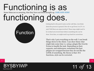 Functioning is as
functioning does.
Some ideas are so amazing, that they have not been thought up. SARCASM HERE
11 of 13
Function
Getting back to the post it notes on the wall Idea. Lets think
about the process in general. How do we get from A to Z? 1 to
329? Well there are steps involved. These steps might need to
be worked out several times before something else can be
done. Even then, we might need to go back for corrections
That’s why I put everything on the wall. I can break
things down to the client. I can show them what
might take some time vs. using a plugin like Gravity
Forms to handle the task. Depending on their
requests, and stuborness, sometimes the best
plugins are scrapped because they do not like the
LOOK of something. My theory is that: If it
functions, style can be corrected.
BYSBYIWPGeek Street WP
 