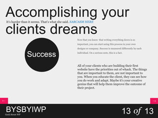 Accomplishing your
clients dreams
It’s harder than it seems. That’s what she said. SARCASM HERE
13 of 13
Success
Now that you know that writing everything down is so
important, you can start using this process in your own
designs or company. Success is measured differently by each
individual. On a serious note, this is a fact.
All of your clients who are building their first
website have the priorities out of whack. The things
that are important to them, are not important to
you. When you educate the client, they can see how
you do work and adapt. Maybe it’s your creative
genius that will help them improve the outcome of
their project.
BYSBYIWPGeek Street WP
 