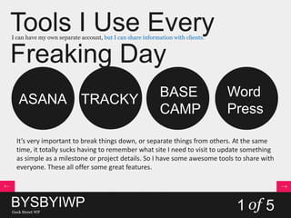 Tools I Use Every
Freaking Day
I can have my own separate account, but I can share information with clients.
1 of 5
ASANA TRACKY
BASE
CAMP
Word
Press
It’s very important to break things down, or separate things from others. At the same
time, it totally sucks having to remember what site I need to visit to update something
as simple as a milestone or project details. So I have some awesome tools to share with
everyone. These all offer some great features.
BYSBYIWPGeek Street WP
 