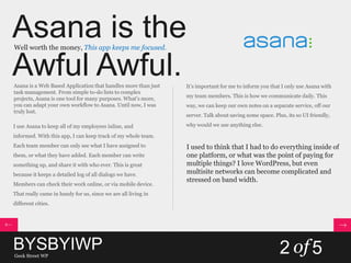 Asana is the
Awful Awful.
Well worth the money, This app keeps me focused.
Asana is a Web Based Application that handles more than just
task management. From simple to-do lists to complex
projects, Asana is one tool for many purposes. What’s more,
you can adapt your own workflow to Asana. Until now, I was
truly lost.
I use Asana to keep all of my employees inline, and
informed. With this app, I can keep track of my whole team.
Each team member can only see what I have assigned to
them, or what they have added. Each member can write
something up, and share it with who ever. This is great
because it keeps a detailed log of all dialogs we have.
Members can check their work online, or via mobile device.
That really came in handy for us, since we are all living in
different cities.
It’s important for me to inform you that I only use Asana with
my team members. This is how we communicate daily. This
way, we can keep our own notes on a separate service, off our
server. Talk about saving some space. Plus, its so UI friendly,
why would we use anything else.
I used to think that I had to do everything inside of
one platform, or what was the point of paying for
multiple things? I love WordPress, but even
multisite networks can become complicated and
stressed on band width.
BYSBYIWPGeek Street WP
2 of5
 